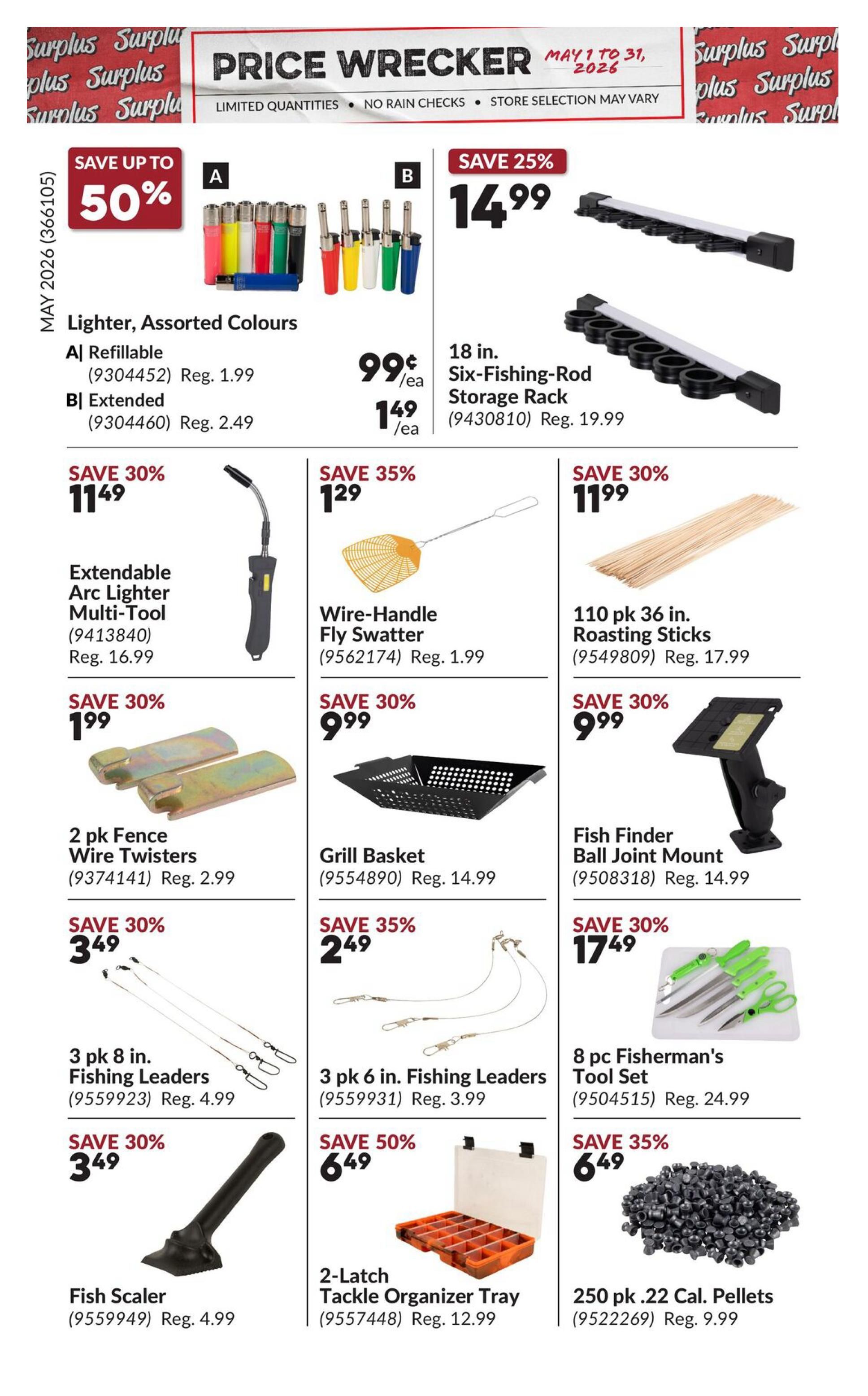Princess Auto Price Wrecker flyer, Page 13. Save up to 50% on assorted colour refillable lighters for $0.99 each or extended lighters for $1.49 each. Save 25% on an 18-inch Six-Fishing-Rod Storage Rack for $14.99. Save 30% on an Extendable Arc Lighter Multi-Tool for $11.49. Save 35% on a Wire-Handle Fly Swatter for $1.29. Save 30% on a 110-pack of 36-inch Roasting Sticks for $11.99. Save 30% on a 2-pack of Fence Wire Twisters for $1.99. Save 30% on a Grill Basket for $9.99. Save 30% on a Fish Finder Ball Joint Mount for $9.99. Save 30% on 3-pack 8-inch Fishing Leaders for $3.49. Save 35% on 3-pack 6-inch Fishing Leaders for $2.49. Save 30% on an 8-piece Fisherman's Tool Set for $17.49. Save 30% on a Fish Scaler for $3.49. Save 50% on a 2-Latch Tackle Organizer Tray for $6.49. Save 35% on 250-pack .22 Cal. Pellets for $6.49.