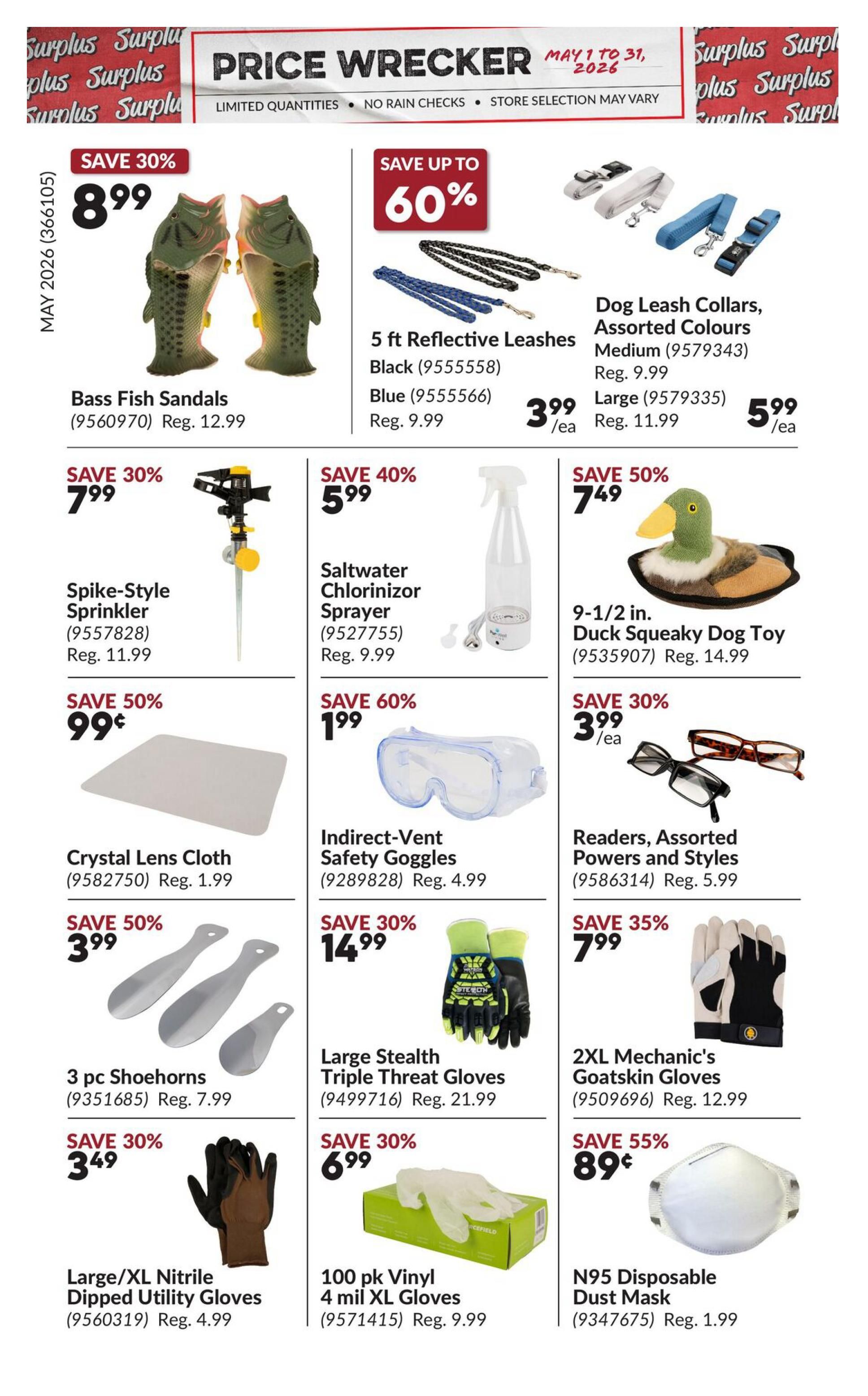 Princess Auto Price Wrecker flyer, page 15. Save 30% on Bass Fish Sandals for $8.99, regularly $12.99. Save up to 60% on 5 ft Reflective Leashes in Black or Blue for $3.99 each, regularly $9.99. Dog Leash Collars, Assorted Colours, Medium size are $3.99 each, regularly $9.99, and Large size are $5.99 each, regularly $11.99. Save 30% on Spike-Style Sprinkler for $7.99, regularly $11.99. Save 40% on Saltwater Chlorinizer Sprayer for $5.99, regularly $9.99. Save 50% on a 9-1/2 in. Duck Squeaky Dog Toy for $7.49, regularly $14.99. Save 50% on Crystal Lens Cloth for $0.99, regularly $1.99. Save 60% on Indirect-Vent Safety Goggles for $1.99, regularly $4.99. Save 30% on Readers, Assorted Powers and Styles for $3.99 each, regularly $5.99. Save 50% on 3 pc Shoehorns for $3.99, regularly $7.99. Save 35% on 2XL Mechanic's Goatskin Gloves for $7.99, regularly $12.99. Save 30% on Large/XL Nitrile Dipped Utility Gloves for $3.49, regularly $4.99. Save 30% on 100 pk Vinyl 4 mil XL Gloves for $6.99, regularly $9.99. Save 55% on N95 Disposable Dust Mask for $0.89, regularly $1.99.