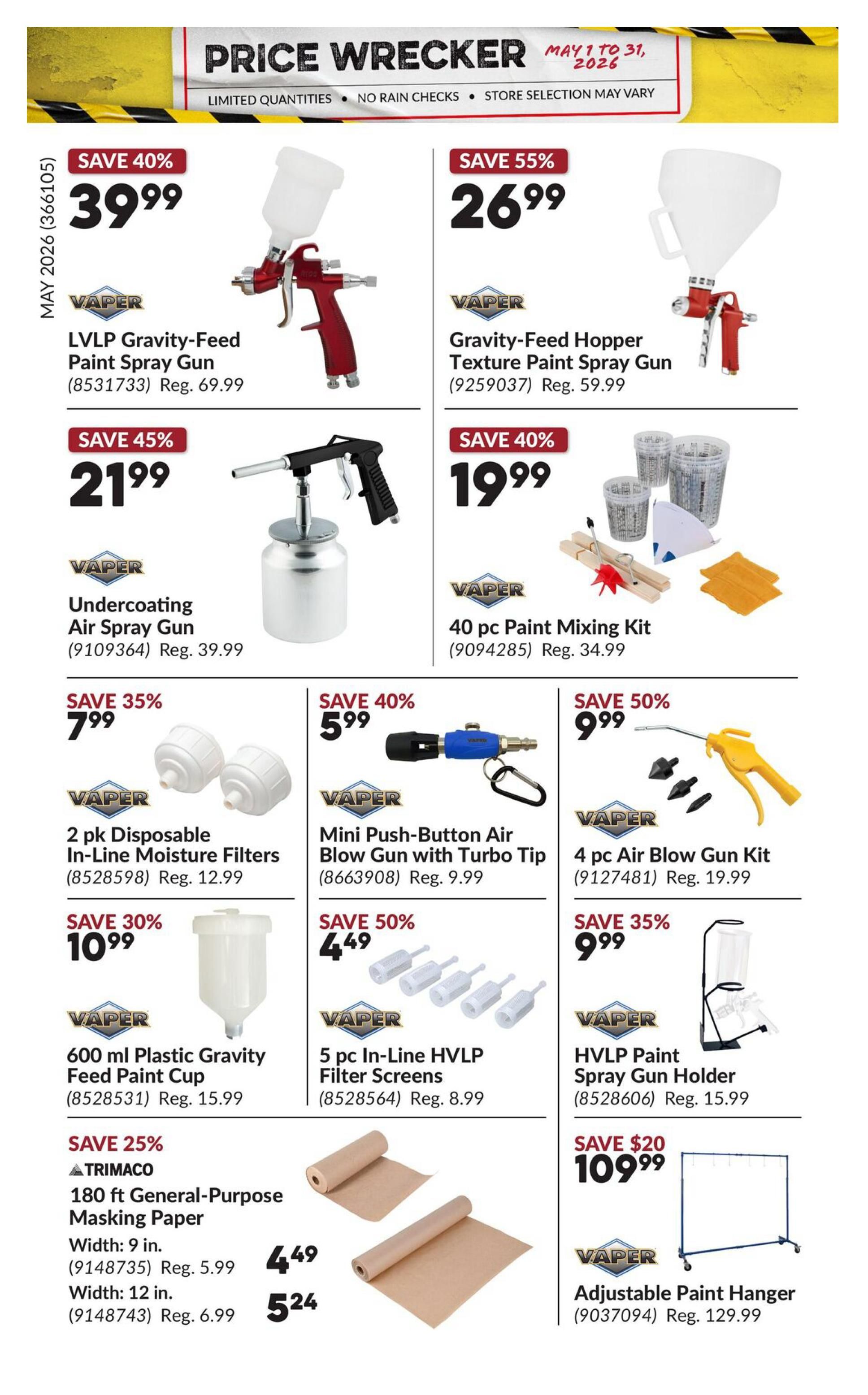 Princess Auto Price Wrecker flyer, page 21. Save 40% on a VAPER LVLP Gravity-Feed Paint Spray Gun for $39.99, regular price $69.99. Save 55% on a VAPER Gravity-Feed Hopper Texture Paint Spray Gun for $26.99, regular price $59.99. Save 45% on a VAPER Undercoating Air Spray Gun for $21.99, regular price $39.99. Save 40% on a VAPER 40 pc Paint Mixing Kit for $19.99, regular price $34.99. Save 35% on VAPER 2 pk Disposable In-Line Moisture Filters for $7.99, regular price $12.99. Save 40% on a VAPER Mini Push-Button Air Blow Gun with Turbo Tip for $5.99, regular price $9.99. Save 50% on a VAPER 4 pc Air Blow Gun Kit for $9.99, regular price $19.99. Save 30% on a VAPER 600 ml Plastic Gravity Feed Paint Cup for $10.99, regular price $15.99. Save 50% on VAPER 5 pc In-Line HVLP Filter Screens for $4.49, regular price $8.99. Save 25% on TRIMaco 180 ft General-Purpose Masking Paper, 9 in. width for $4.49, regular price $5.99, and 12 in. width for $5.24, regular price $6.99. Save 35% on a VAPER HVLP Paint Spray Gun Holder for $9.99, regular price $15.99. Save $20 on a VAPER Adjustable Paint Hanger for $109.99, regular price $129.99.