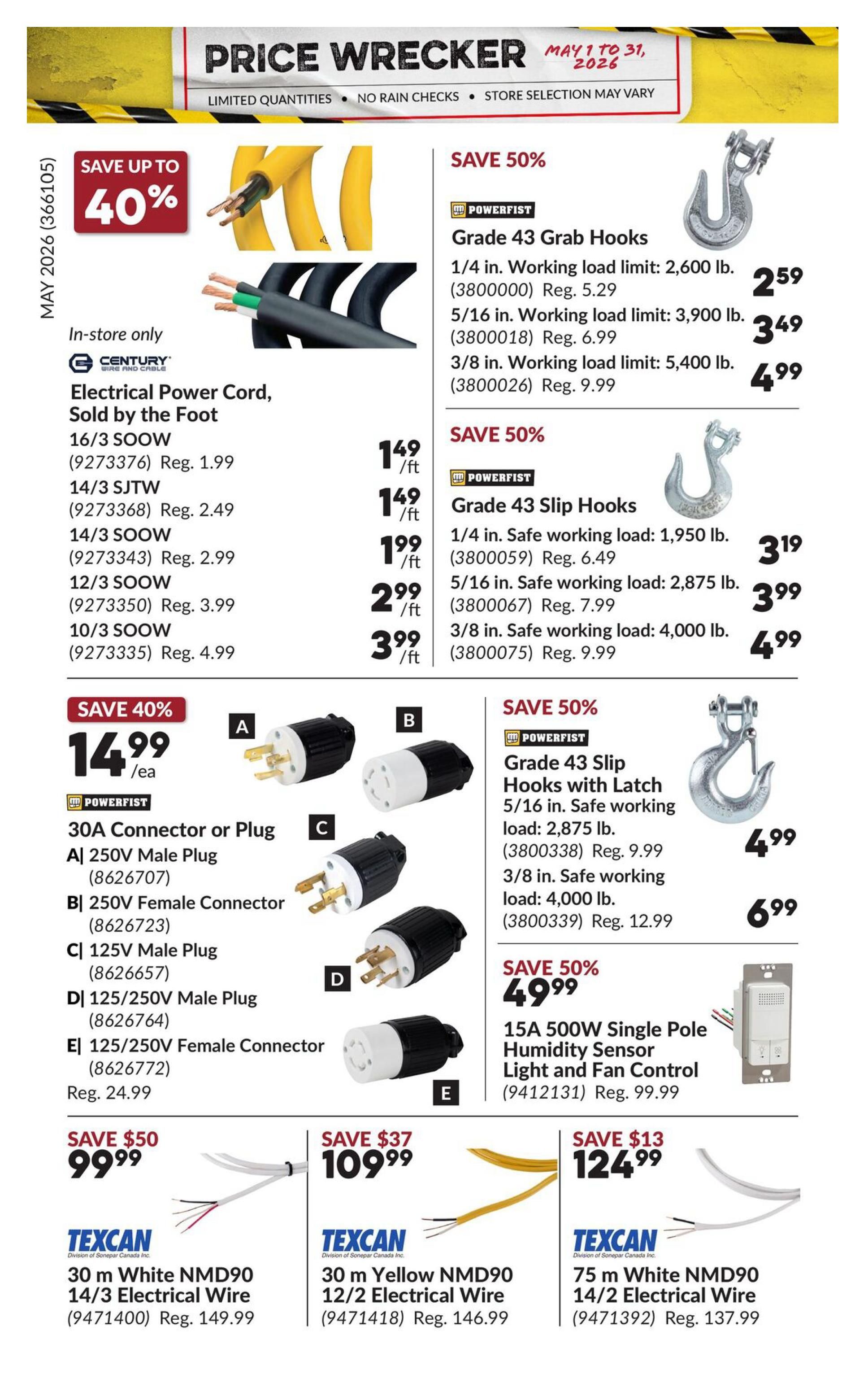 Princess Auto Price Wrecker flyer, page 31. Save up to 40% on Century Electrical Power Cord, sold by the foot, including 16/3 SOOW for $1.49/ft (reg. $1.99), 14/3 SJTW for $1.49/ft (reg. $2.49), 14/3 SOOW for $1.99/ft (reg. $2.99), 12/3 SOOW for $2.99/ft (reg. $3.99), and 10/3 SOOW for $3.99/ft (reg. $4.99). Save 50% on Powerfist Grade 43 Grab Hooks: 1/4 in. for $2.59 (reg. $5.29), 5/16 in. for $3.49 (reg. $6.99), and 3/8 in. for $4.99 (reg. $9.99). Save 50% on Powerfist Grade 43 Slip Hooks: 1/4 in. for $3.19 (reg. $6.49), 5/16 in. for $3.99 (reg. $7.99), and 3/8 in. for $4.99 (reg. $9.99). Save 50% on Powerfist Grade 43 Slip Hooks with Latch: 5/16 in. for $4.99 (reg. $9.99) and 3/8 in. for $6.99 (reg. $12.99). Save 40% on 30A Connector or Plug for $14.99 (reg. $24.99), featuring A) 250V Male Plug, B) 250V Female Connector, C) 125V Male Plug, D) 125/250V Male Plug, and E) 125/250V Female Connector. Save 50% on 15A 500W Single Pole Humidity Sensor Light and Fan Control for $49.99 (reg. $99.99). Texcan 30 m White NMD90 14/3 Electrical Wire is $99.99 (reg. $149.99). Texcan 30 m Yellow NMD90 12/2 Electrical Wire is $109.99 (reg. $146.99). Texcan 75 m White NMD90 14/2 Electrical Wire is $124.99 (reg. $137.99).