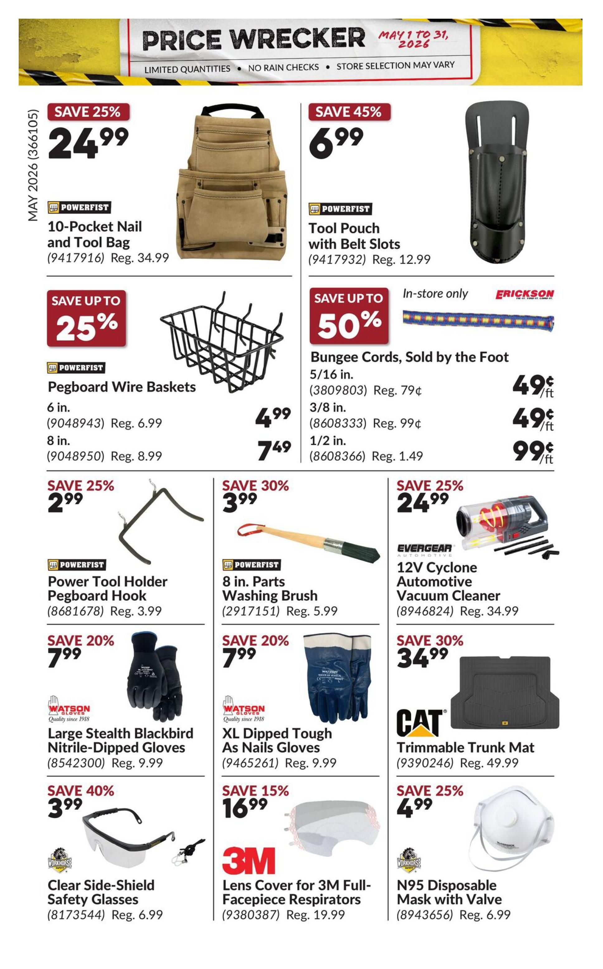 Princess Auto Price Wrecker flyer, page 36. Save 25% on Powerfist 10-Pocket Nail and Tool Bag for $24.99, regularly $34.99. Save 45% on Powerfist Tool Pouch with Belt Slots for $6.99, regularly $12.99. Save up to 25% on Powerfist Pegboard Wire Baskets: 6 in. for $4.99 (reg. $6.99) and 8 in. for $7.49 (reg. $8.99). Save up to 50% on Erickson Bungee Cords, sold by the foot: 5/16 in. for 49¢/ft (reg. 79¢/ft), 3/8 in. for 49¢/ft (reg. 99¢/ft), and 1/2 in. for 99¢/ft (reg. $1.49/ft). Save 25% on Powerfist Power Tool Holder Pegboard Hook for $2.99 (reg. $3.99). Save 30% on Powerfist 8 in. Parts Washing Brush for $3.99 (reg. $5.99). Save 25% on Evergear 12V Cyclone Automotive Vacuum Cleaner for $24.99 (reg. $34.99). Save 20% on Watron Gloves Large Stealth Blackbird Nitrile-Dipped Gloves for $7.99 (reg. $9.99). Save 20% on Watron Gloves XL Dipped Tough As Nails Gloves for $7.99 (reg. $9.99). Save 30% on CAT Trimmable Trunk Mat for $34.99 (reg. $49.99). Save 40% on Workhorse Clear Side-Shield Safety Glasses for $3.99 (reg. $6.99). Save 15% on 3M Lens Cover for 3M Full-Facepiece Respirators for $16.99 (reg. $19.99). Save 25% on Workhorse N95 Disposable Mask with Valve for $4.99 (reg. $6.99).