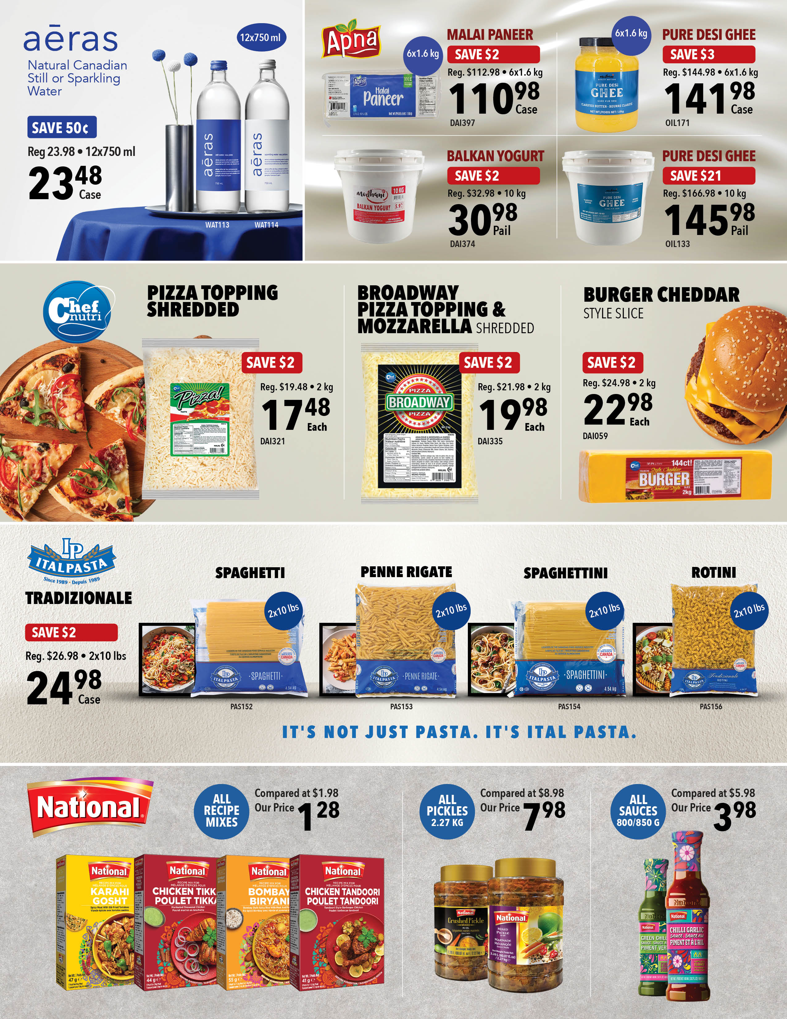 Aeras Natural Canadian Still or Sparkling Water, 12x750 ml, on sale for $23.48 per case, save 50 cents. Apna Malai Paneer, 6x1.6 kg, on sale for $110.98 per case, save $2. Pure Desi Ghee, 6x1.6 kg, on sale for $141.98 per case, save $3. Mothani Balkan Yogurt, 10 kg pail, on sale for $30.98, save $2. Pure Desi Ghee, 10 kg pail, on sale for $145.98, save $21. Chef Nutri Pizza Topping Shredded, 2 kg, on sale for $17.48 each, save $2. Broadway Pizza Topping & Mozzarella Shredded, 2 kg, on sale for $19.98 each, save $2. Burger Cheddar Style Slice, 2 kg, on sale for $22.98 each, save $2. Ital Pasta Tradizionale Spaghetti, 2x10 lbs, on sale for $24.98 per case, save $2. Ital Pasta Spaghetti, 2x10 lbs. Ital Pasta Penne Rigate, 2x10 lbs. Ital Pasta Spaghettini, 2x10 lbs. Ital Pasta Rotini, 2x10 lbs. National All Recipe Mixes, including Karahi Gosht, Chicken Tikka Poulet Tikka, Bombay Biryani, and Chicken Tandoori Poulet Tandoori, are on sale for $1.28 each, compared to $1.98. National All Pickles, 2.27 kg, are on sale for $7.98, compared to $8.98. National All Sauces, 800/850 g, including Chilli Garlic Sauce, are on sale for $3.98, compared to $5.98.