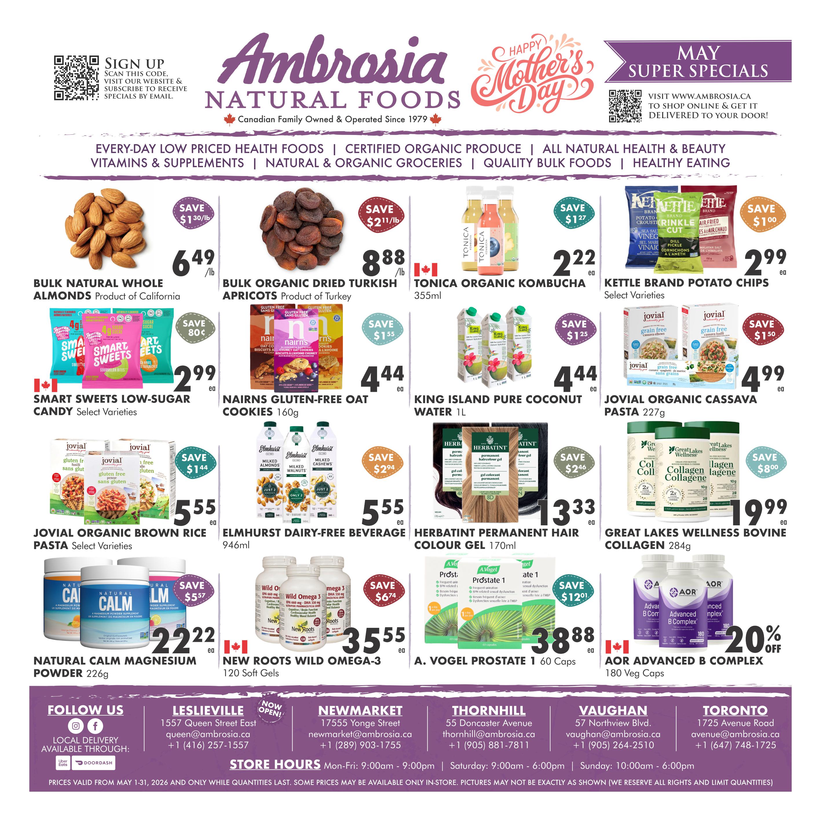 Ambrosia Natural Foods flyer specials for May. Featuring Bulk Natural Whole Almonds from California for $6.49/lb, save $1.30/lb. Bulk Organic Dried Turkish Apricots from Turkey for $8.88/lb, save $2.11/lb. Tonica Organic Kombucha 355ml for $2.22 each. Kettle Brand Potato Chips, select varieties, for $2.99 each, save $1.00. Smart Sweets Low-Sugar Candy, select varieties, for $2.99 each, save $0.80. Nairn's Gluten-Free Oat Cookies 160g for $4.44 each. King Island Pure Coconut Water 1L for $4.44 each, save $1.55. Jovial Organic Brown Rice Pasta, select varieties, for $5.55 each, save $1.44. Elmhurst Dairy-Free Beverage 946ml for $5.55 each. Herbatint Permanent Hair Colour Gel 170ml for $13.33 each, save $2.46. Great Lakes Wellness Bovine Collagen 284g for $19.99 each, save $8.00. Natural Calm Magnesium Powder 226g for $22.22 each, save $5.57. New Roots Wild Omega-3 120 Soft Gels for $35.55 each, save $6.74. A. Vogel Prostate 1 60 Caps for $38.88 each, save $12.01. AOR Advanced B Complex 180 Veg Caps for $20% off. Also includes store locations and hours.