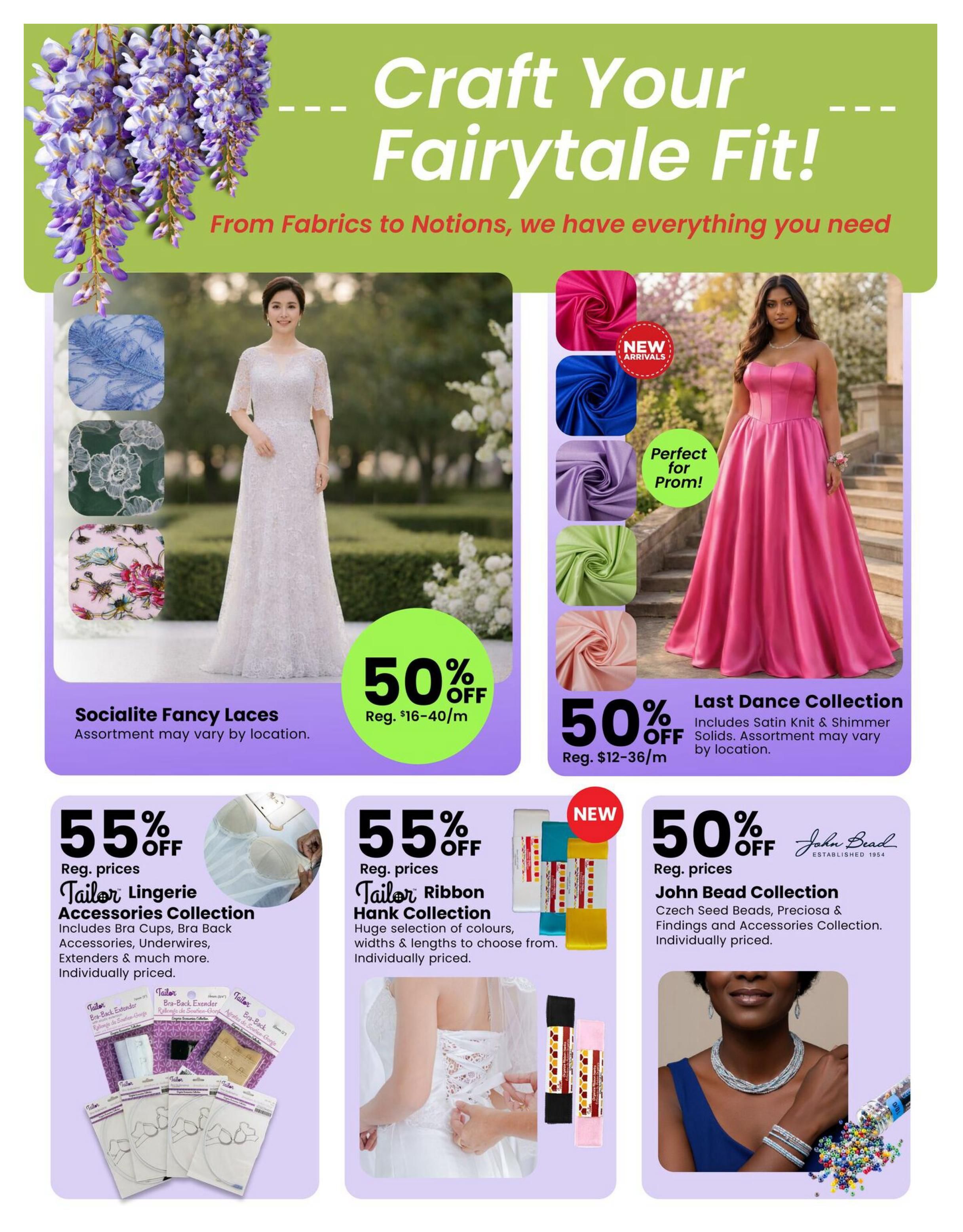 Fabricland flyer page 2: Craft Your Fairytale Fit! From Fabrics to Notions, we have everything you need. Features Socialite Fancy Laces at 50% off, regular prices $16-$40/m. Also, Last Dance Collection including Satin Knit & Shimmer Solids, perfect for prom, at 50% off, regular prices $12-$36/m. New arrivals include Tailor Lingerie Accessories Collection, 55% off, featuring Bra Cups, Bra Back Accessories, Underwires, and Extenders. Tailor Ribbon Hank Collection is also 55% off, with a huge selection of colours, widths, and lengths. New John Bead Collection, 50% off, includes Czech Seed Beads, Preciosa & Findings and Accessories.
