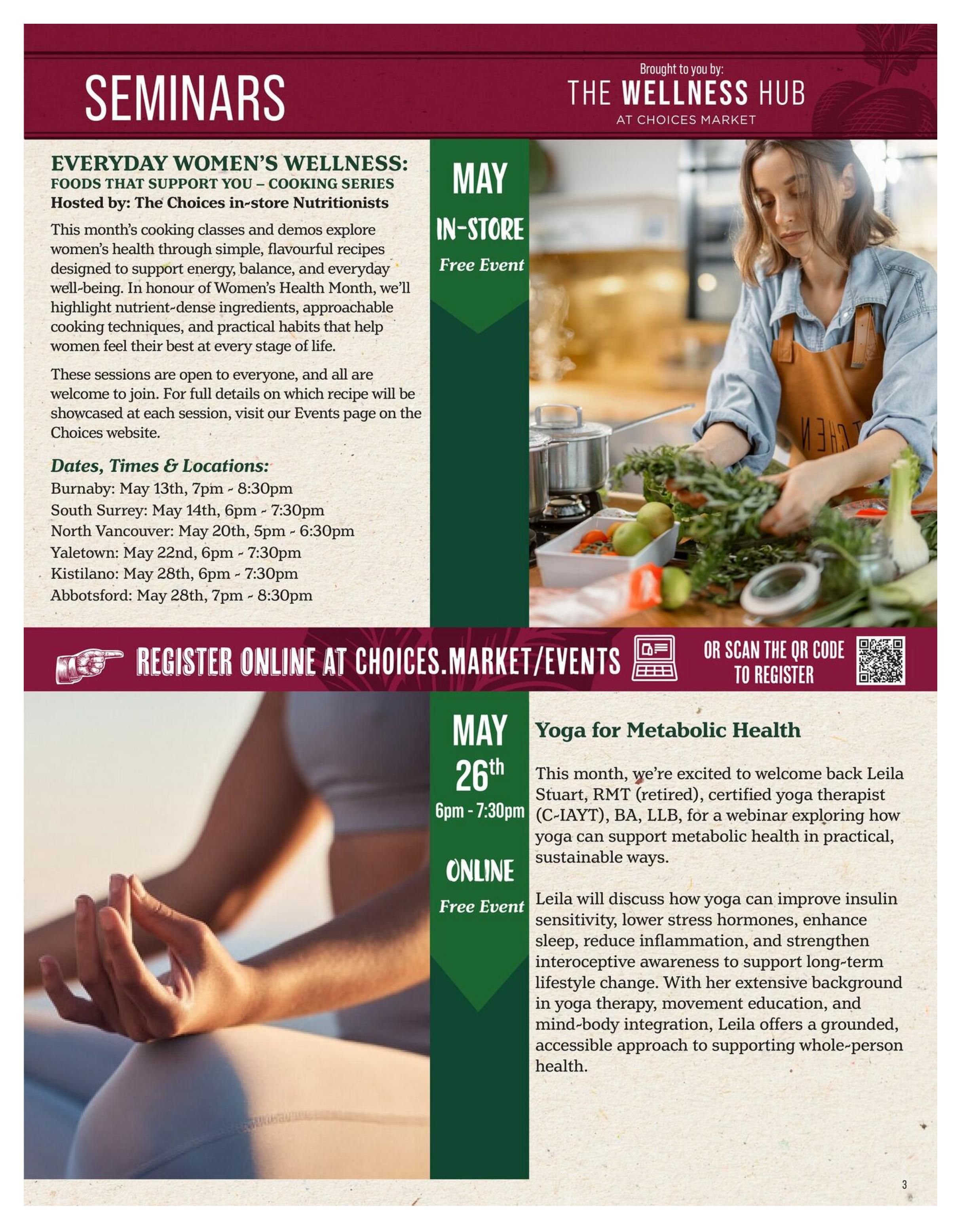 Choices Markets flyer page 3 features 'Seminars' and 'The Wellness Hub' events for May. The 'Everyday Women's Wellness: Foods That Support You' cooking series, hosted by Choices in-store Nutritionists, offers sessions exploring women's health through simple, flavourful recipes. Dates and locations include Burnaby on May 13th (7pm - 8:30pm), South Surrey on May 14th (6pm - 7:30pm), North Vancouver on May 20th (5pm - 6:30pm), Yaletown on May 22nd (6pm - 7:30pm), Kistilano on May 28th (6pm - 7:30pm), and Abbotsford on May 28th (7pm - 8:30pm). These are free in-store events. Additionally, a 'Yoga for Metabolic Health' webinar is scheduled for May 26th from 6pm - 7:30pm. This free online event features Leïla Stuart, RMT (retired), certified yoga therapist, discussing how yoga can support metabolic health, improve insulin sensitivity, reduce stress, enhance sleep, and strengthen interoceptive awareness. Registration is available online at Choices.market/events or by scanning a QR code.