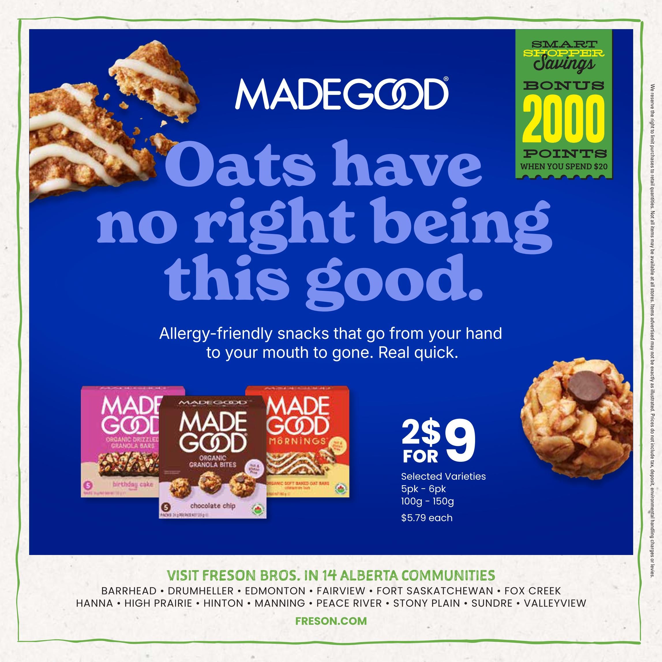 Freson Bros flyer page 8 features MadeGood allergy-friendly snacks. Enjoy 'Oats have no right being this good' with a selection of MadeGood Organic Drizzled Granola Bars in Birthday Cake flavour, MadeGood Organic Granola Bites in Chocolate Chip, and MadeGood Mornings Organic Soft Baked Oat Bars. Get 2 for $9 for selected varieties, available in 5pk - 6pk, weighing 100g - 150g, with a regular price of $5.79 each. Also, get bonus 2000 Smart Shopper Points when you spend $20. The flyer lists store locations in 14 Alberta communities including Barrhead, Drumheller, Edmonton, Fairview, Fort Saskatchewan, Fox Creek, Hanna, High Prairie, Hinton, Manning, Peace River, Stony Plain, Sundre, and Valleyview. Visit Freson.com for more information.