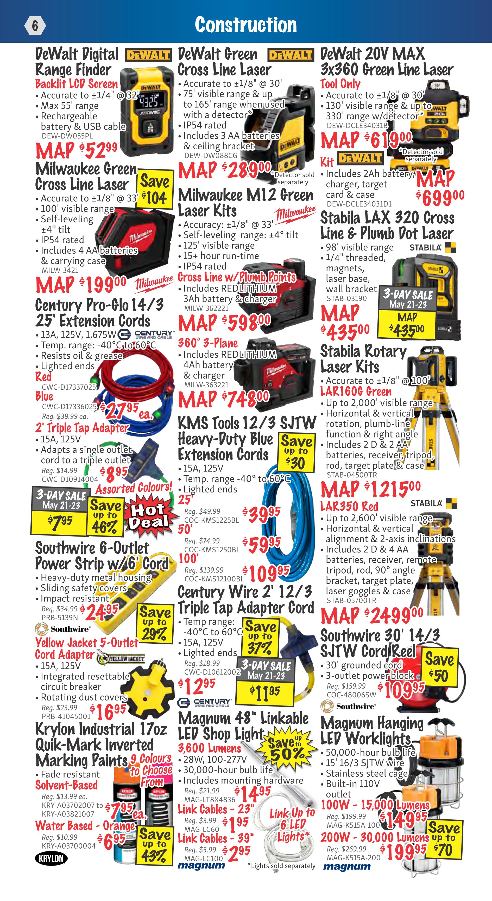 KMS Tools flyer page 6 features construction equipment. DeWalt Digital Range Finder with Backlit LCD Screen is $52.99. DeWalt Green Cross Line Laser is $28.99. DeWalt 20V MAX 3x360 Green Line Laser Tool Only is $619.00, with a kit for $699.00. Milwaukee Green Cross Line Laser is $199.00. Milwaukee M12 Green Laser Kits are $59.99. Milwaukee Cross Line w/ Plumb Points is $74.80. Stabila LAX 320 Cross Line & Plumb Dot Laser is $435.00. Century Pro-Glo 14/3 25' Extension Cords are $27.95 each. KMS Tools 12/3 SJTW Heavy-Duty Blue Extension Cords are on sale starting at $39.95 for 25', $59.95 for 50', and $109.95 for 100'. Century Wire 2' 12/3 Triple Tap Adapter Cords are $11.95 (3-day sale May 21-23) or $12.95. Southwire 6-Outlet Power Strip w/ 6' Cord is $24.95. Southwire Yellow Jacket 5-Outlet Cord Adapter is $16.95. Krylon Industrial 17oz Quik-Mark Inverted Marking Paints are $7.95 each in 9 colours. Water Based - Orange paint is $6.95. Magnum 48' Linkable LED Shop Lights are $14.95. Link Cables 23' are $1.95 and 39' are $2.95. Southwire 30' 14/3 SJTW Cord/Reel is $109.95. Magnum Hanging LED Worklights 100W - 15,000 Lumens are $149.95, and 200W - 30,000 Lumens are $199.95.