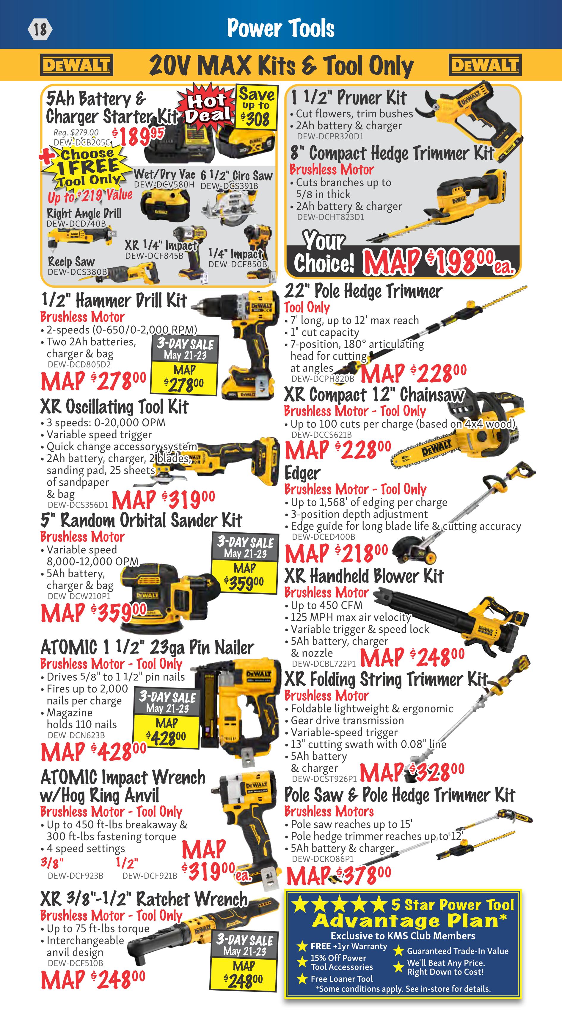KMS Tools Flyer Page 18: Power Tools featuring DeWalt 20V MAX Kits & Tool Only. Hot Deal: 5Ah Battery & Charger Starter Kit for $189.95, saving up to $308. Includes a free tool with purchase. Also available are Wet/Dry Vac 6 1/2' Circ Saw for MAP $278.00, Right Angle Drill for MAP $219 value, XR 1/4' Impact and 1/4' Impact drivers. 1/2' Hammer Drill Kit Brushless Motor for MAP $278.00. XR Oscillating Tool Kit for MAP $319.00. 5' Random Orbital Sander Kit for MAP $359.00. ATOMIC Impact Wrench w/ Hog Ring Anvil Brushless Motor - Tool Only for MAP $428.00. XR 3/8'-1/2' Ratchet Wrench Brushless Motor - Tool Only for MAP $248.00. 1 1/2' Pruner Kit for $198.00. 8' Compact Hedge Trimmer Kit Brushless Motor for MAP $198.00. 22' Pole Hedge Trimmer Tool Only for MAP $228.00. XR Compact 12' Chainsaw Brushless Motor - Tool Only for MAP $228.00. Edger Brushless Motor - Tool Only for MAP $218.00. XR Handheld Blower Kit Brushless Motor for MAP $248.00. XR Folding String Trimmer Kit Brushless Motor for MAP $328.00. Pole Saw & Pole Hedge Trimmer Kit Brushless Motors for MAP $378.00. Exclusive 5 Star Power Tool Advantage Plan for KMS Club Members includes free +1yr warranty, 15% off power tool accessories, free loaner tool, guaranteed trade-in value, and competitive pricing.