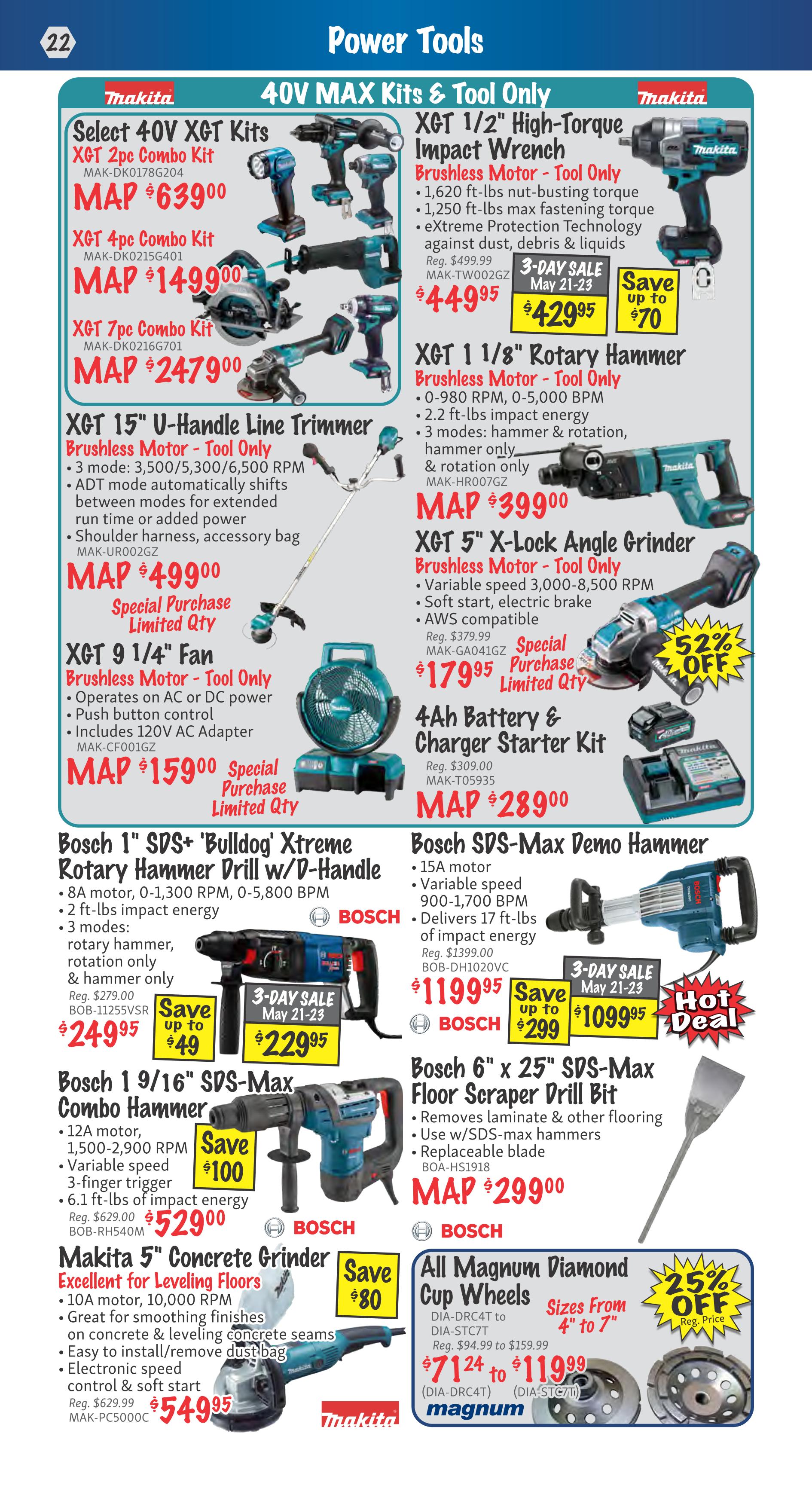 KMS Tools Power Tools flyer, page 22. Features Makita 40V MAX Kits & Tool Only including Select 40V XGT Kits: 2pc Combo Kit for $639.00, 4pc Combo Kit for $1499.00, and 7pc Combo Kit for $2479.00. Also available is the XGT 15' U-Handle Line Trimmer Brushless Motor - Tool Only for $499.00 and XGT 9 1/4' Fan Brushless Motor - Tool Only for $159.00. Makita XGT 1/2' High-Torque Impact Wrench Brushless Motor - Tool Only is on sale for $429.95, save up to $70. The XGT 1 1/8' Rotary Hammer Brushless Motor - Tool Only is $399.00. The XGT 5' X-Lock Angle Grinder Brushless Motor - Tool Only is $179.95 with a 52% off special purchase. A 4Ah Battery & Charger Starter Kit is $289.00. Bosch 1' SDS+ 'Bulldog' Xtreme Rotary Hammer Drill w/D-Handle is $229.95, save up to $49. The Bosch SDS-Max Demo Hammer is $1099.95, save up to $299. Bosch 1 9/16' SDS-Max Combo Hammer is $529.00, save $100. The Bosch 6' x 25' SDS-Max Floor Scraper Drill Bit is $299.00. Makita 5' Concrete Grinder for Leveling Floors is $54.95, save $80. All Magnum Diamond Cup Wheels are available in sizes from 4' to 7', priced from $71.24 to $119.99, with 25% off regular price.