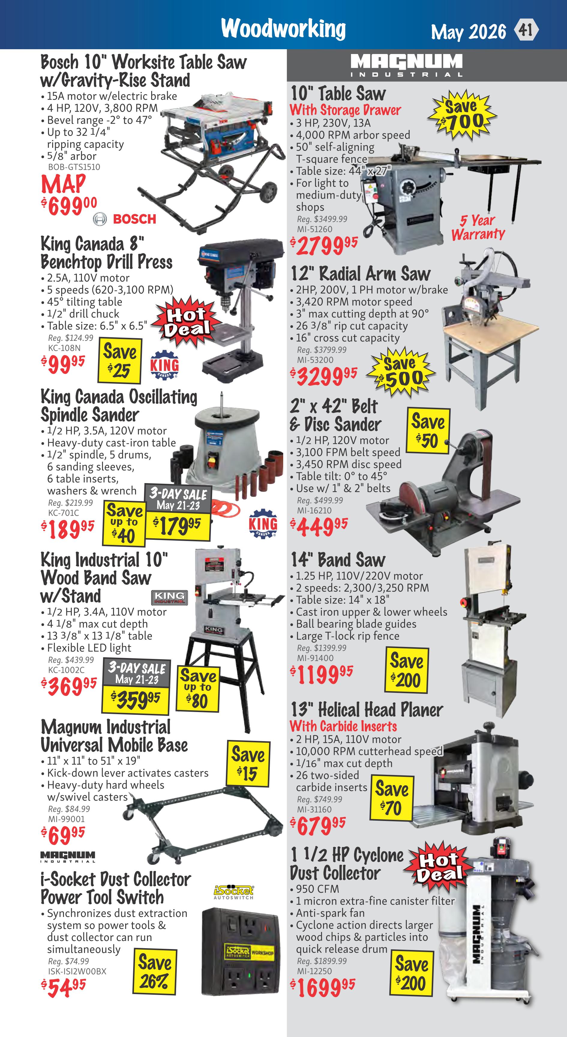 KMS Tools Woodworking flyer, page 41, featuring a variety of tools. Top left: Bosch 10' Worksite Table Saw with Gravity-Rise Stand, 15A motor, 4 HP, 3,800 RPM, bevel range -2° to 47°, 5/8' arbor, model BOB-GTS1510, for $699.00. Below that, King Canada 8' Benchtop Drill Press, 2.5A, 110V motor, 5 speeds (620-3,100 RPM), 45° tilting table, 1/2' drill chuck, table size 6.5' x 6.5', model KC-108N, on a 3-day sale May 21-23 for $359.95, saving $25 off the regular price of $124.99. Next, King Canada Oscillating Spindle Sander, 1/2 HP, 3.5A, 120V motor, heavy-duty cast-iron table, 1/2' spindle, 5 drums, 6 sanding sleeves, 6 table inserts, washers & wrench, model KC-701C, on a 3-day sale May 21-23 for $179.95, saving up to $40 off the regular price of $219.99. Bottom left: King Industrial 10' Wood Band Saw w/Stand, 1/2 HP, 3.4A, 110V motor, 4 1/8' max cut depth, 13 3/8' x 13 1/8' table, flexible LED light, model KC-1002C, on a 3-day sale May 21-23 for $359.95, saving up to $80 off the regular price of $439.99. Below that, Magnum Industrial Universal Mobile Base, 11' x 11' to 51' x 19', kick-down lever activates casters, heavy-duty hard wheels w/swivel casters, model MI-99001, for $69.95, saving $15. Bottom right: i-Socket Dust Collector Power Tool Switch, synchronizes dust extraction, model ISK-ISI2W00BX, for $54.95, saving 26% off the regular price of $74.99. Top right: Magnum Industrial 10' Table Saw with Storage Drawer, 3 HP, 230V, 13A, 4,000 RPM arbor speed, 50' self-aligning T-square fence, table size 44' x 27', for light to medium-duty shops, model MI-51260, for $27,999.95, saving $700 off the regular price of $3499.99, includes 5-year warranty. Next, 12' Radial Arm Saw, 2 HP, 200V, 1 PH motor w/brake, 3,420 RPM motor speed, 3' max cutting depth at 90°, 26 3/8' rip cut capacity, 16' cross cut capacity, model MI-53200, for $3299.95, saving $500 off the regular price of $3799.99. Next, 2' x 42' Belt & Disc Sander, 1/2 HP, 120V motor, 3,100 FPM belt speed, 3,450 RPM disc speed, table tilt 0° to 45°, use w/ 1' & 2' belts, model MI-16210, for $449.95, saving $50 off the regular price of $499.99. Next, 14' Band Saw, 1.25 HP, 110V/220V motor, 2 speeds 2,300/3,250 RPM, table size 14' x 18', cast iron upper & lower wheels, ball bearing blade guides, large T-lock rip fence, model MI-91400, for $1199.95, saving $200 off the regular price of $1399.99. Next, 13' Helical Head Planer with Carbide Inserts, 2 HP, 15A, 110V motor, 10,000 RPM cutterhead speed, 1/16' max cut depth, 26 two-sided carbide inserts, model MI-31160, for $679.95, saving $70. Bottom right: 1 1/2 HP Cyclone Dust Collector, 950 CFM, 1 micron extra-fine canister filter, anti-spark fan, cyclone action directs larger wood chips & particles into quick release drum, model MI-12250, for $1699.95, saving $200.