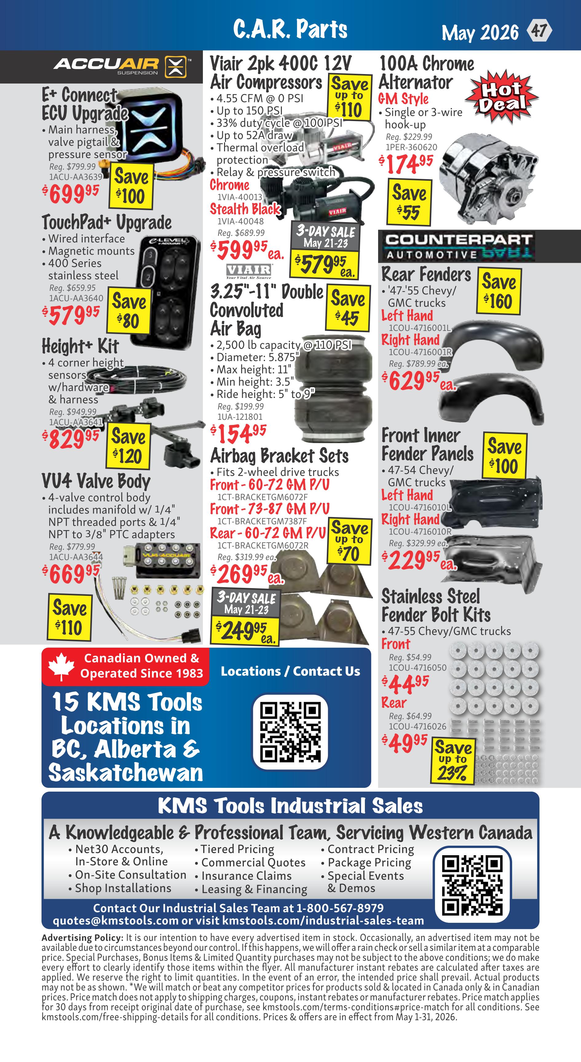 KMS Tools Flyer Specials, Page 47. Featured C.A.R. Parts include Accuair E+ Connect ECU Upgrade, regularly $799.99, now $699.95, saving $100. Accuair TouchPad Upgrade, regularly $659.95, now $579.95, saving $80. Accuair Height+ Kit, regularly $949.99, now $829.95, saving $120. Accuair VU4 Valve Body, regularly $779.99, now $669.95, saving $110. Viair 2pk 400C 12V Air Compressors, up to $110 savings, on sale for $59.95. Viair 3-Day Sale May 21-23: 3.25'-11' Double Convoluted Air Bag, 2,500 lb capacity, @110 PSI, regularly $199.99, now $154.95, saving $45. Airbag Bracket Sets for 2-wheel drive trucks, Front-60-72 GM P/U and Rear-60-72 GM P/U, regularly $319.99, now $269.95, saving up to $70. Special 3-Day Sale May 21-23 pricing on Airbag Bracket Sets is $249.95. 100A Chrome Alternator GM Style, regularly $229.99, now $174.95, saving $55. Counterpart Automotive Rear Fenders for '47-55 Chevy/GMC trucks, Left Hand and Right Hand, regularly $789.99, now $629.95, saving $160. Front Inner Fender Panels for '47-54 Chevy/GMC trucks, Left Hand and Right Hand, regularly $329.99, now $229.95, saving $100. Stainless Steel Fender Bolt Kits for '47-55 Chevy/GMC trucks, Front and Rear. Front regularly $54.99, now $44.95. Rear regularly $64.99, now $49.95, saving up to 23%. Also features 15 KMS Tools locations in BC, Alberta & Saskatchewan and information on KMS Tools Industrial Sales.
