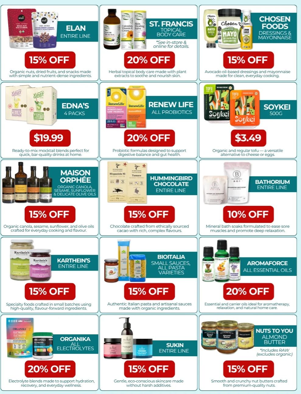 Natural Food Pantry flyer specials page 2: Features Elan organic nuts, dried fruits, and snacks on sale for 15% off. St. Francis topical body care is 20% off. Chosen Foods dressings and mayonnaise are 15% off. Edna's 4 packs of ready-to-mix mocktail blends are $19.99. Renew Life all probiotics are 20% off. Soykei organic and regular tofu is $3.49. Maison Orphée organic canola, sesame, sunflower, and delicate olive oils are 15% off. Hummingbird Chocolate is 15% off. Bathorium entire line is 10% off. Karthein's entire line of specialty foods is 15% off. Bioitalia small sauces and pasta varieties are 15% off. Aromaforce essential oils are 20% off. Organika all electrolytes are 20% off. Sukin entire line of skincare is 15% off. Nuts to You almond butter, including raw varieties, is 15% off.