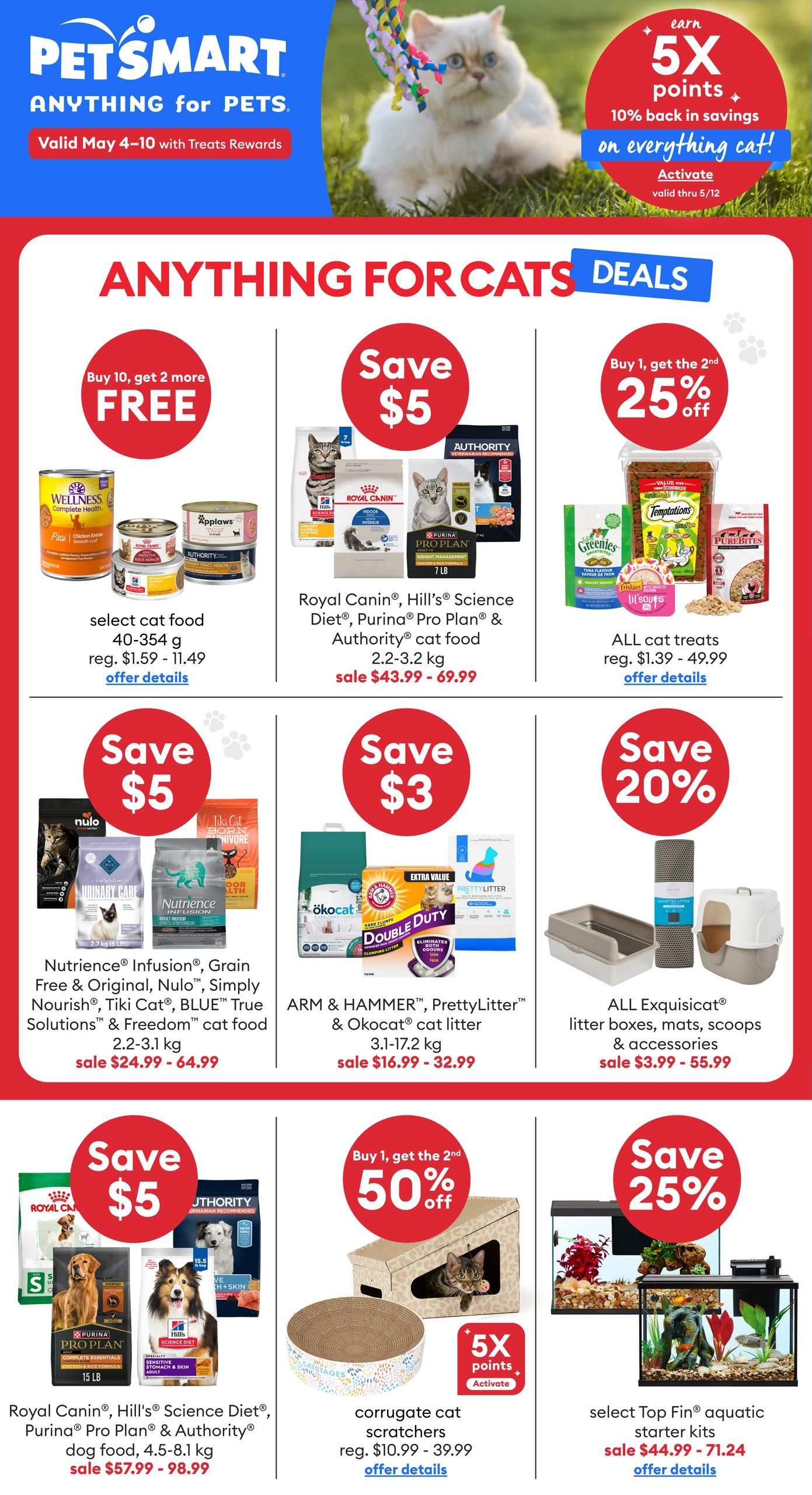 PetSmart flyer page 1 featuring 'Anything for Cats' deals. Earn 5X points, 10% back in savings on everything cat when you activate. Buy 10, get 2 more FREE select cat food, 40-354 g, regular $1.59 - $11.49. Save $5 on Royal Canin, Hill's Science Diet, Purina Pro Plan & Authority cat food, 2.2-3.2 kg, sale $43.99 - $69.99. Buy 1, get the 2nd 25% off all cat treats, regular $1.39 - $49.99. Save $5 on Nutrience Infusion, Grain Free & Original, Nulo, Simply Nourish, Tiki Cat, BLUE True Solutions & Freedom cat food, 2.2-3.1 kg, sale $24.99 - $64.99. Save $3 on ARM & HAMMER, PrettyLitter & Okocat cat litter, 3.1-17.2 kg, sale $16.99 - $32.99. Save 20% on ALL Exquisicat litter boxes, mats, scoops & accessories, sale $3.99 - $55.99. Save $5 on Royal Canin, Hill's Science Diet, Purina Pro Plan & Authority dog food, 4.5-8.1 kg, sale $57.99 - $98.99. Buy 1, get the 2nd 50% off corrugated cat scratchers, regular $10.99 - $39.99, activate 5X points. Save 25% on select Top Fin aquatic starter kits, sale $44.99 - $71.24.