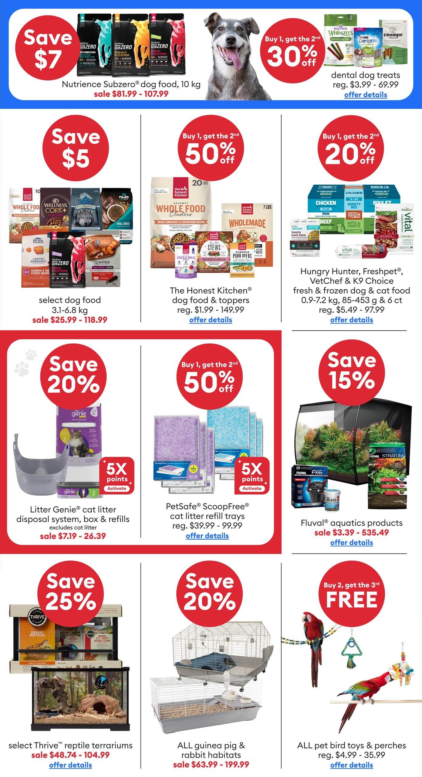 PetSmart flyer specials page 2. Save $7 on Nutrience Subzero dog food, 10 kg, sale $81.99 - $107.99. Buy 1, get the 2nd 30% off dental dog treats, reg. $3.99 - $69.99. Save $5 on select dog food, 3.1-6.8 kg, sale $25.99 - $118.99. Buy 1, get the 2nd 50% off The Honest Kitchen dog food & toppers, reg. $1.99 - $149.99. Buy 1, get the 2nd 20% off Hungry Hunter, Freshpet, VetChef & K9 Choice fresh & frozen dog & cat food, 0.9-7.2 kg, 85-453 g & 6 ct, reg. $5.49 - $97.99. Save 20% on Litter Genie cat litter disposal system, box & refills (excludes cat litter), sale $7.19 - $26.39, with 5X points activate. Buy 1, get the 2nd 50% off PetSafe ScoopFree cat litter refill trays, reg. $39.99 - $99.99, with 5X points activate. Save 15% on Fluval aquatics products, sale $3.39 - $535.49. Save 25% on select Thrive reptile terrariums, sale $48.74 - $104.99. Save 20% on all guinea pig & rabbit habitats, sale $63.99 - $199.99. Buy 2, get the 3rd FREE on all pet bird toys & perches, reg. $4.99 - $35.99.