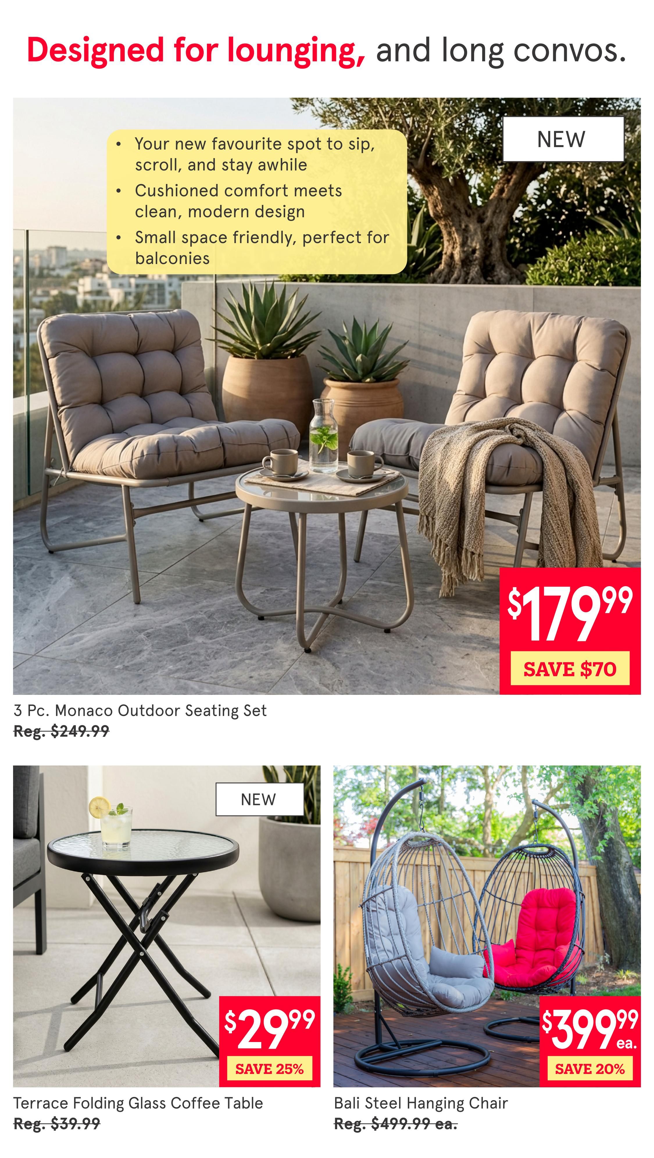 Kitchen Stuff Plus weekly flyer specials, page 2. Featuring outdoor furniture designed for lounging. The 3 Pc. Monaco Outdoor Seating Set is on sale for $179.99, saving $70 off the regular price of $249.99. Also available is the new Terrace Folding Glass Coffee Table for $29.99, a 25% saving off the regular price of $39.99. The new Bali Steel Hanging Chair is available for $399.99 each, with a 20% saving off the regular price of $499.99 each.