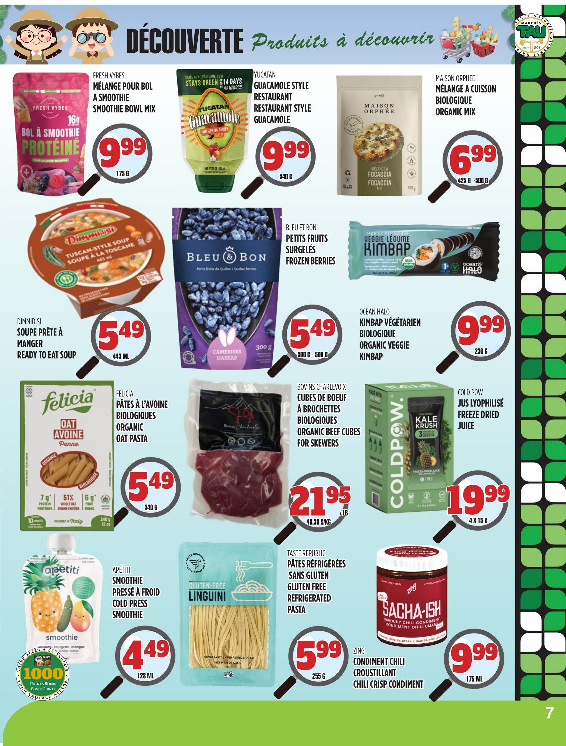 Marches TAU flyer specials page 7 features a variety of products. Fresh Vybes Bol à Smoothie Protein Smoothie Bowl Mix is $9.99 for 175g. Yucatan Guacamole Style Restaurant Guacamole is $9.99 for 340g. Maison Orphee Organic Mix Focaccia Mix is $6.99 for 425g-500g. Dimmisi Ready to Eat Soup is $5.49 for 443ml. Bleu & Bon Frozen Berries (Haskap) are $5.49 for 300g. Felicia Organic Oat Pasta Penne is $5.49 for 340g. Charlevoix Organic Beef Cubes for Skewers are $21.95/lb. Ocean Halo Organic Veggie Kimbap is $9.99 for 230g. Cold Pow Freeze Dried Juice is $19.99 for 4x15g sachets. Apétiti Cold Press Smoothie is $4.49 for 128ml. Taste Republic Gluten Free Refrigerated Pasta Linguini is $5.99 for 255g. Zing Chili Crisp Condiment is $9.99 for 175ml.