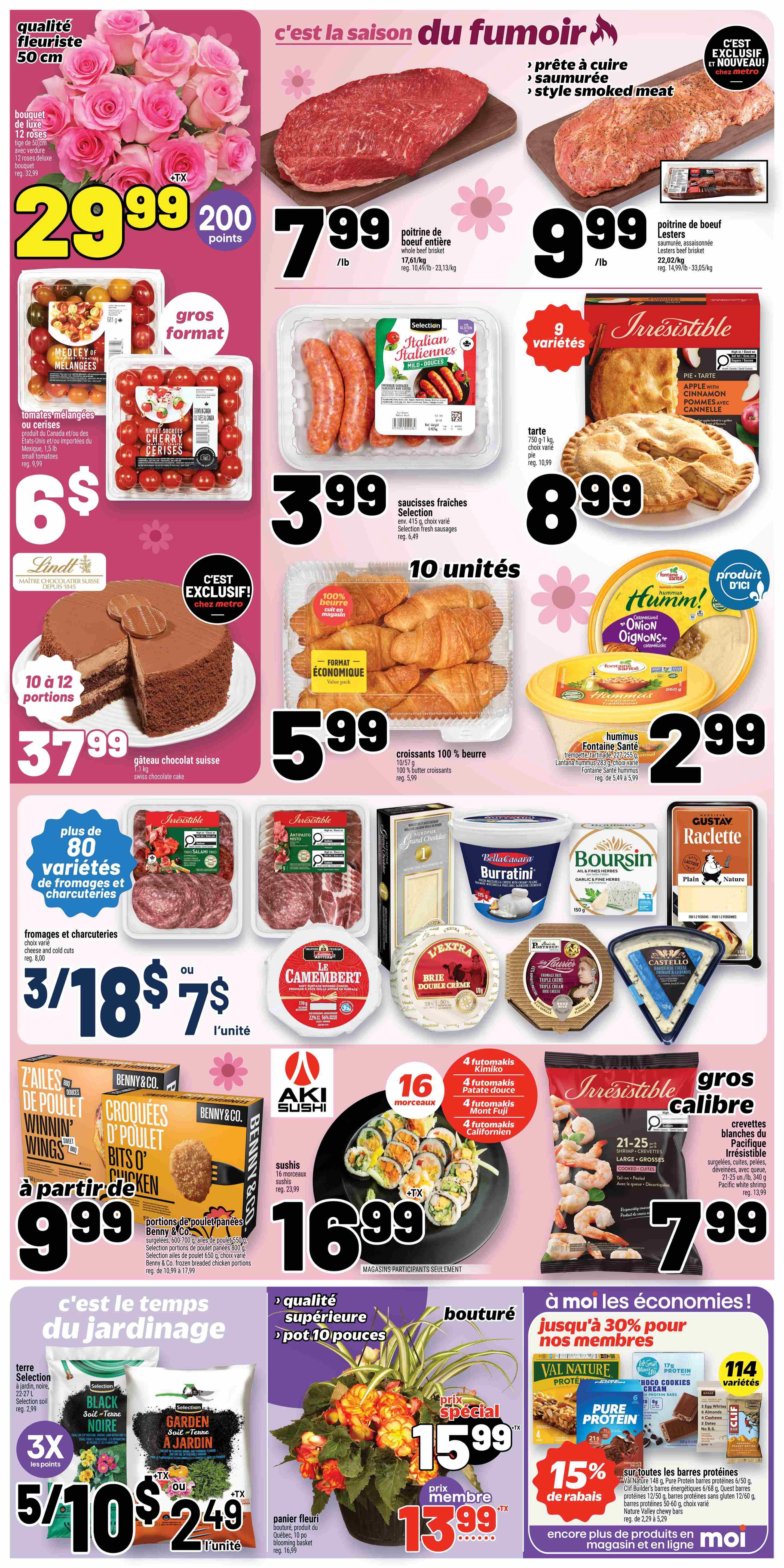 Metro Weekly Flyer Specials, Page 2. Featuring a 50 cm florist quality bouquet of 12 deluxe roses for $29.99, plus 200 points. Also available are large format mixed or cherry tomatoes for $6. Large Swiss chocolate cake, 10 to 12 portions, for $37.99. Smoked beef brisket, ready to cook or smoked, is $7.99/lb. Lester's smoked beef brisket is $9.99/lb. Selection fresh Italian sausages, 10 units, are $3.99. Irresistible apple pie, 750 g, is $8.99. Selection 100% butter croissants, 10 units, are $5.99. Fontaine Santé hummus, various flavours, is $2.99. Over 80 varieties of cheese and charcuterie are on special, with 3 for $18 or $7 each. Le Camembert cheese is $7.99. Boursin cheese is $5.99. BellaCasa Burratini is $5.99. Castello cheese is $7.99. Benny & Co. chicken wings and bits 'o chicken are starting at $9.99. Aki Sushi 16-piece sushi platters are $16.99. Irresistible large cooked shrimp are $7.99. For gardening, Selection Black Soil and Garden Soil are 3 for $10 or $5 each, or $2.49 for Garden Soil. A flowering plant is $15.99, or $13.99 for members. Save 15% on all protein bars, including Val Nature, Pure Protein, and Clif Builder's bars, with over 114 varieties available.