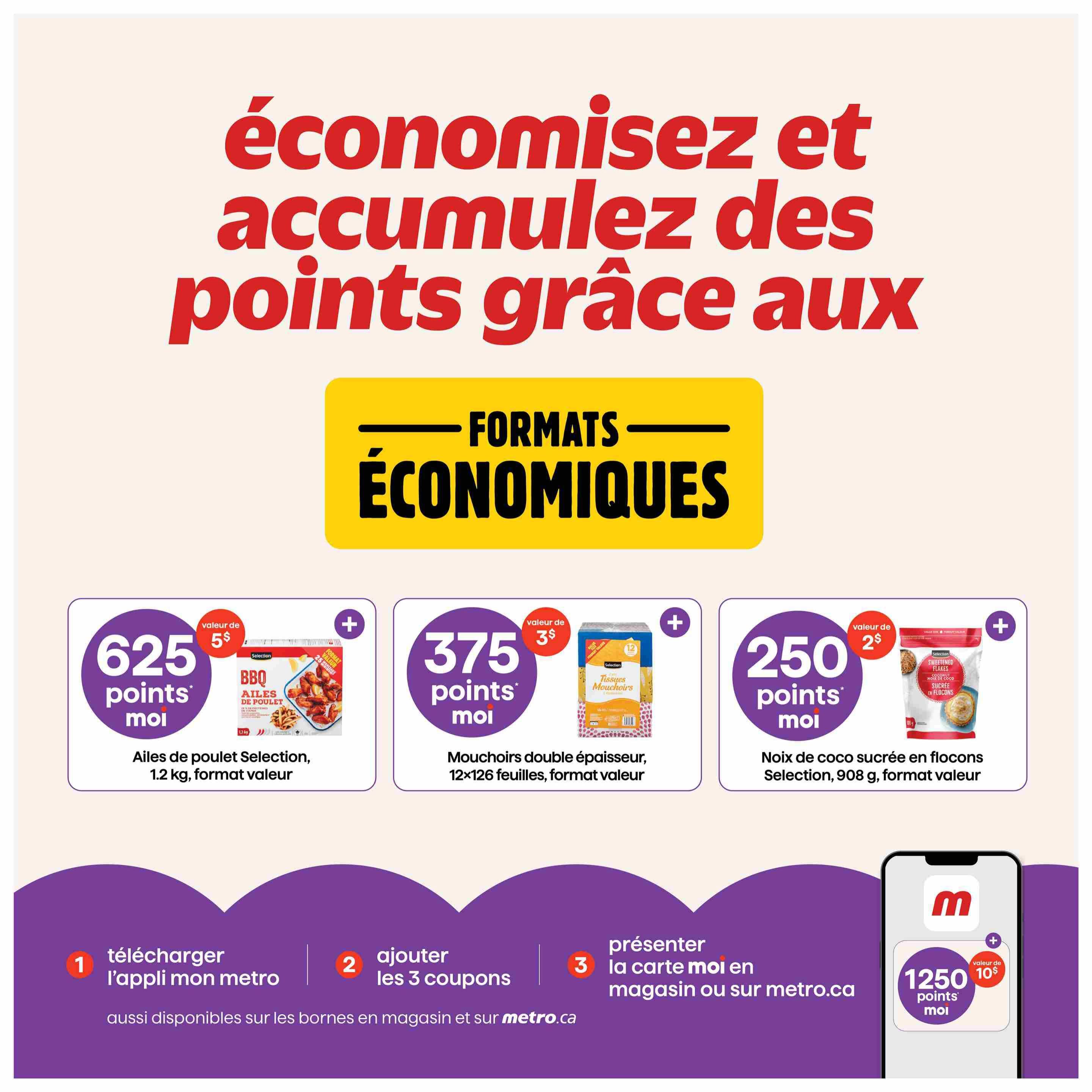 Metro Quebec weekly flyer specials page 4. Save and collect points with economical formats. Get 625 points for $5 value on Selection BBQ Chicken Wings, 1.2 kg value size. Get 375 points for $3 value on double-ply facial tissues, 12x126 sheets value size. Get 250 points for $2 value on Selection sweetened coconut flakes, 908 g value size. Collect 1250 points for $10 value. To get these offers, download the 'mon metro' app, add 3 coupons, and present your 'moi' card in-store or on metro.ca.