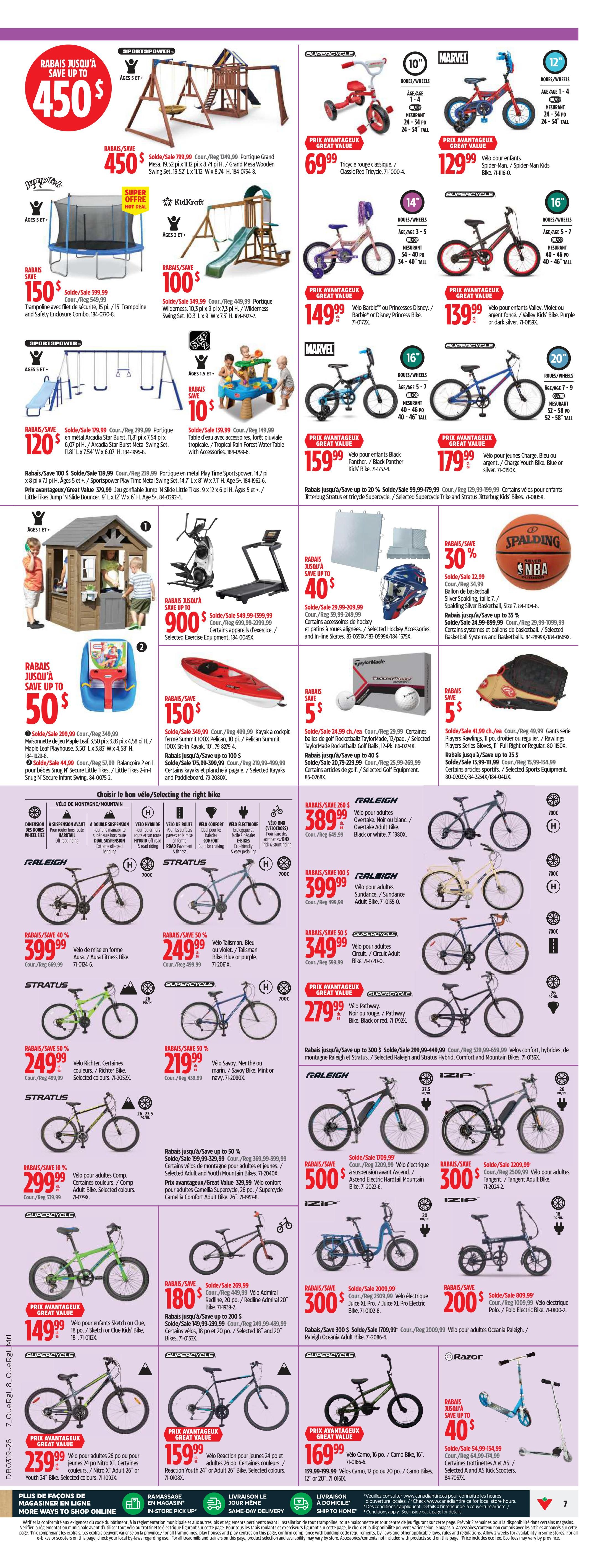 Canadian Tire weekly flyer specials, page 7. Save up to $450 on a Sportspower Grand Mesa wooden swing set, now $450. Save $150 on a Jumpflex trampoline and safety enclosure, now $150. Save $100 on a KidKraft Wilderness swing set, now $100. Save $120 on a Sportspower Play Time sports power swing set, now $120. Save up to $50 on a Maple Leaf playhouse, now $50. Save $150 on a Pelican Summit kayak, now $150. Save $5 on TaylorMade golf balls, now $5. Save $5 on Rawlings baseball gloves, now $5. Save $40 on a Supercycle tricycle, now $69.99. Save $30 on a Marvel Spider-Man or Captain America bike, now $129.99. Save $149.99 on a Velo Barbie or Princess bike, now $149.99. Save $139.99 on a Velo Valley bike, now $139.99. Save up to 20% on a Jitterbug Stratus and tricycle, now $159.99. Save up to 20% on a Supercycle electric tricycle, now $179.99. Save up to $40 on hockey accessories, now $40. Save 30% on a Spalding NBA basketball, now $22.99. Save up to 35% on baseball systems and ballasts, now $24.99. Save up to $260 on a Raleigh Overtake adult bike, now $389.99. Save $100 on a Raleigh Sundance adult bike, now $399.99. Save $50 on a Supercycle circuit adult bike, now $349.99. Save $279.99 on a Supercycle Pathway bike, now $279.99. Save $50 on a Stratus Richter bike, now $249.99. Save $50 on a Stratus Velo Savoy bike, now $219.99. Save up to 50% on selected Raleigh and Stratus hybrid, comfort and mountain bikes, now $299.99. Save $1709.99 on a Raleigh electric bike, now $500. Save $2209.99 on a Raleigh Oceania adult bike, now $300. Save $2009.99 on a Raleigh electric bike, now $300. Save $2009.99 on a Raleigh electric bike, now $200. Save up to 40% on a Razor scooter, now $4