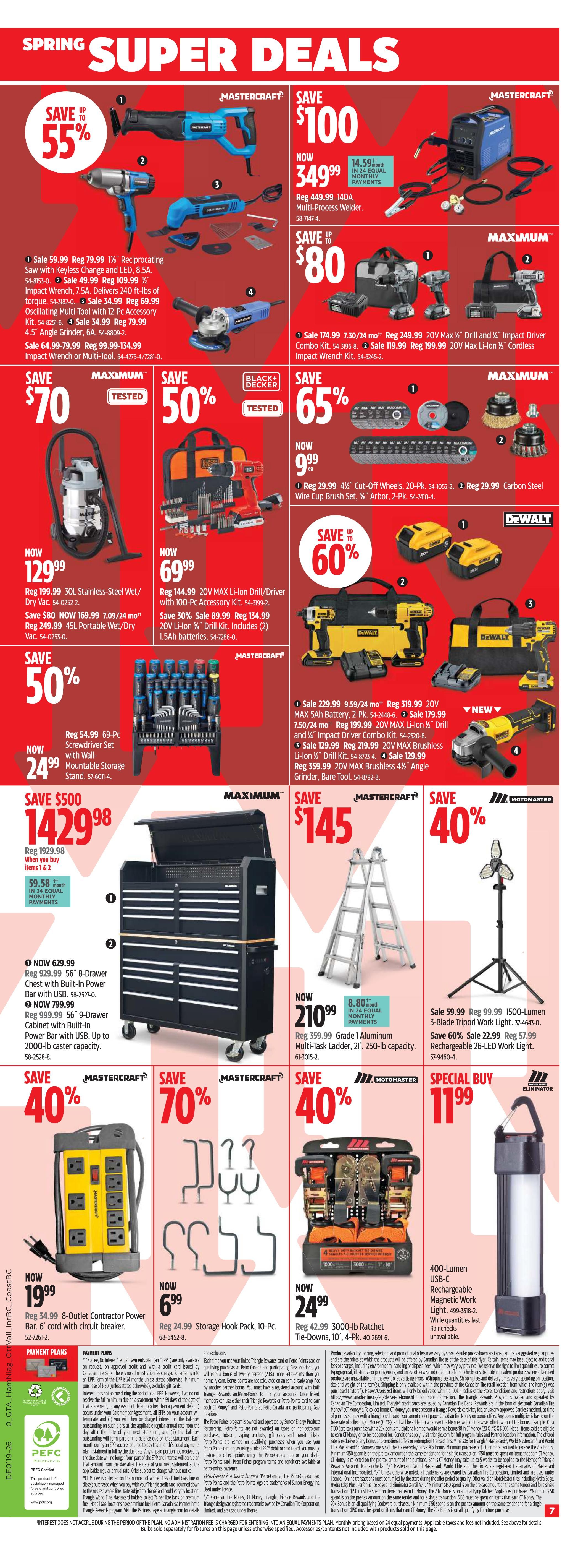 Canadian Tire Ontario Weekly Flyer Specials, Page 7. Spring Super Deals include Mastercraft 18V reciprocating saw on sale for $59.99 (save 55%), regular price $79.99. Mastercraft 18V impact wrench on sale for $49.99, regular price $109.99. Mastercraft 18V oscillating multi-tool with 12-pc accessory kit on sale for $34.99, regular price $69.99. Mastercraft 4.5' angle grinder on sale for $79.99, regular price $134.99. Mastercraft 140A multi-process welder on sale for $349.99, save $100. Maximum 20V Max drill and impact driver combo kit on sale for $174.99, regular price $249.99. Maximum 20V Max Li-Ion cordless impact wrench kit on sale for $119.99, regular price $199.99. Maximum 30L stainless-steel wet/dry vac on sale for $129.99, save $80. Mastercraft 20V Max Li-Ion drill/driver with 100-pc accessory kit on sale for $69.99, save 30%. Mastercraft 69-pc screwdriver set with wall-mountable storage stand on sale for $24.99, save 50%. Maximum 21-ft. 250-lb. capacity Grade 1 aluminum multi-task ladder on sale for $210.99, save $8.80. Maximum 1500-lumen 3-blade tripod work light on sale for $59.99, regular price $99.99. Eliminator 400-lumen rechargeable LED work light special buy for $11.99. Maximum 20V Max cut-off wheels, 20-pk. on sale for $9.99, regular price $29.99. Maximum carbon steel wire brush cup set, 2-pk. on sale for $9.99, regular price $29.99. DeWalt 20V Max Li-Ion drill kit on sale for $229.99, regular price $319.99. DeWalt 20V Max Li-Ion drill/driver combo kit on sale for $179.99, regular price $244.99. DeWalt 20V Max Li-Ion drill kit on sale for $129.99, regular price $219.99. DeWalt 20V Max brushless angle grinder on sale for $359.99, regular price $359.99. Mastercraft 8-drawer chest with built-in power bar with USB on sale for $629.99, regular price $929.99. Mastercraft 9-drawer cabinet with built-in power bar with USB on sale for $799.99, regular price $999.99. Mastercraft 8-outlet contractor power bar, 6-ft. cord on sale for $19.99, regular price $34.99. Storage hook pack, 10-pc. on sale for $6.99, regular price $24.99. Maximum 3000-lb. ratchet tie-downs, 10-pk. on sale for $24.99, regular price $42.99.