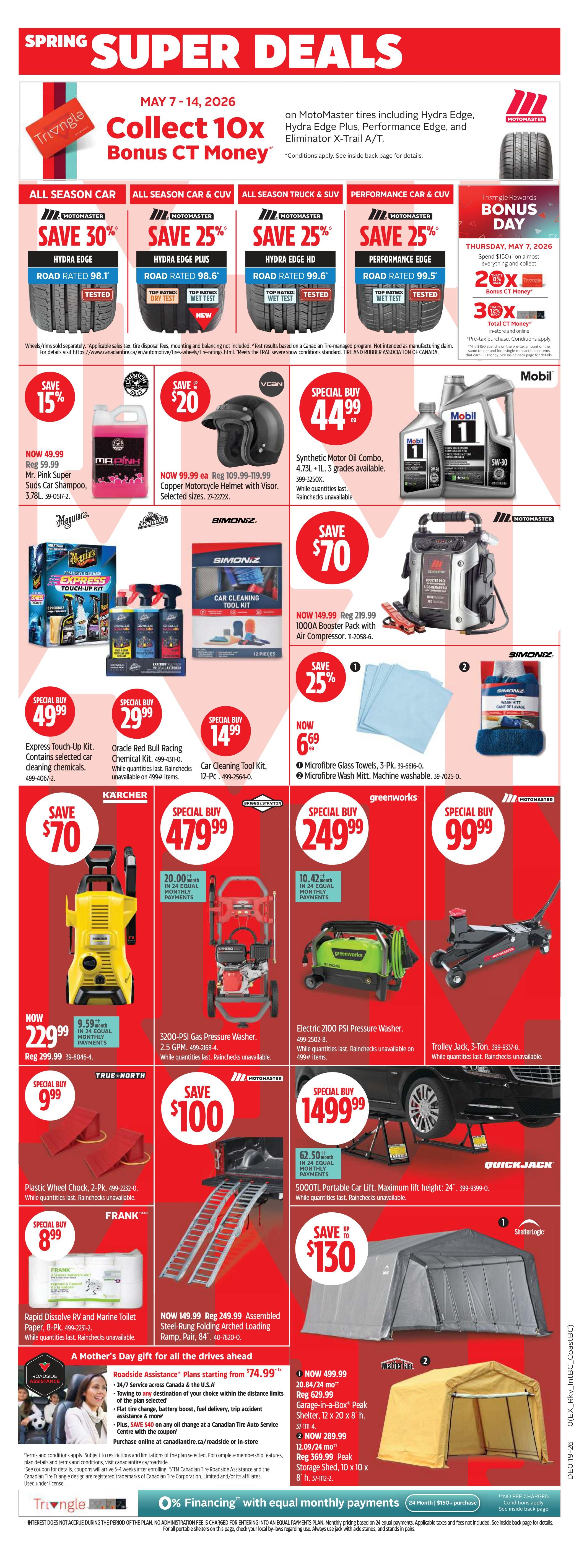 Canadian Tire Spring Super Deals flyer, May 7-14, 2026. Collect 10x Bonus CT Money on Motomaster tires including Hydra Edge, Hydra Edge Plus, Performance Edge, and Eliminator X-Trail A/T. Save 30% on Motomaster Road Rated 98.1 All Season Car tires, now $49.99. Save 25% on Motomaster Road Rated 98.6 Hydra Edge Plus All Season Car & CUV tires. Save 25% on Motomaster Road Rated 99.6 Hydra Edge HD All Season Truck & SUV tires. Save 25% on Motomaster Performance Edge Road Rated 99.5 Performance Car & CUV tires. Bonus Day Thursday, May 7, 2026: Spend $150+ on almost everything and collect 2x or 3x Bonus CT Money. Special Buy: Mobil 1 Synthetic Motor Oil Combo, 4.73L + 1L, 3 grades available, for $44.99. Save 15% on Mr. Pink Super Suds Car Shampoo, 3.78L, now $49.99. Special Buy: Oracle Red Bull Racing Chemical Kit for $29.99. Special Buy: Simoniz Car Cleaning Tool Kit, 12-Pc, for $14.99. Save 25% on Microfibre Glass Towels, 3-Pk, for $6.69, and Microfibre Wash Mitt, machine washable, for $6.69. Save $70 on Karcher 229.99 1000A Booster Pack with Air Compressor, now $149.99. Save $70 on True North Plastic Wheel Chocks, 2-Pk, for $9.99. Special Buy: 3200-PSI Gas Pressure Washer, 2.5 GPM, for $479.99 with monthly payment options. Special Buy: Electric 2100 PSI Pressure Washer for $249.99 with monthly payment options. Special Buy: Motomaster 5000TL Portable Car Lift, maximum lift height 24', for $1499.99 with monthly payment options. Special Buy: Frank Rapid Dissolve RV and Marine Toilet Paper, 8-Pk, for $8.99. Save $100 on Assembled Steel-Rung Folding Arched Loading Ramp, Pair, for $149.99. Save up to $130 on ShelterLogic Peak Shelters. Roadside Assistance plans starting from $74.99. Special Buy: WeatherBeast 12 x 20 x 8' h. Garage-in-a-Box Peak Shelter for $499.99. Special Buy: WeatherBeast 10 x 10 x 8' h. Storage Shed for $289.99. 0% Financing with equal monthly payments available on purchases of $150+.