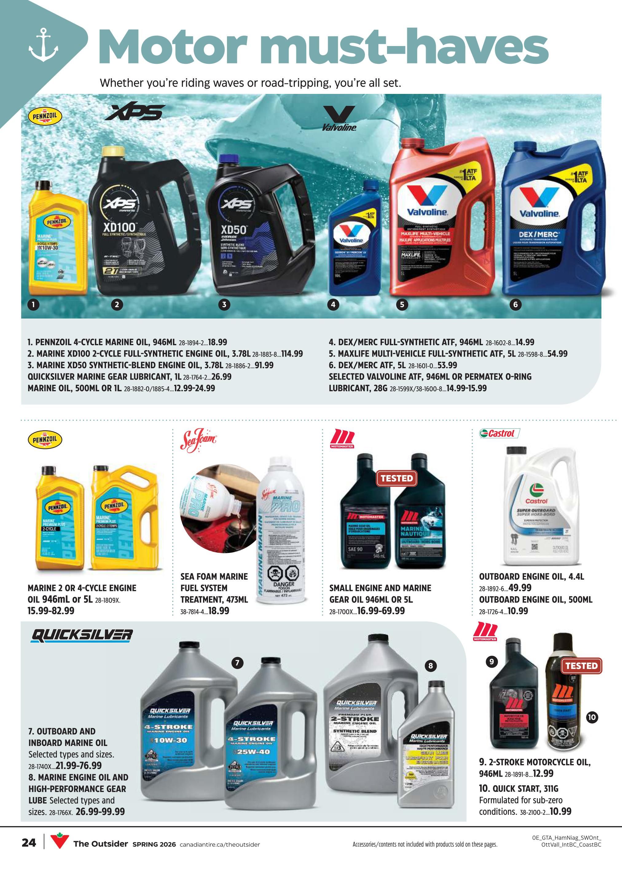 Canadian Tire Motor Must-Haves flyer, page 23. Features Pennzoil 4-Cycle Marine Oil, 946mL for $18.99. Pennzoil XD100 2-Cycle Full-Synthetic Engine Oil, 3.78L for $114.99. Pennzoil XD50 Synthetic-Blend Engine Oil, 3.78L for $91.99. Quicksilver Marine Gear Lubricant, 1L for $26.99. Marine Oil, 500mL or 1L for $12.99-$24.99. Valvoline DEX/MERC Full-Synthetic ATF, 946mL for $14.99. Maxlife Multi-Vehicle Full-Synthetic ATF, 5L for $54.99. Valvoline DEX/MERC ATF, 5L for $53.99. Also includes selected Valvoline ATF, 946mL or Permatex O-Ring Lubricant, 28G for $14.99-$15.99. Sea Foam Marine Fuel System Treatment, 473mL for $18.99. Quicksilver Outboard and Inboard Marine Oil, selected types and sizes, for $21.99-$76.99. Quicksilver Marine Engine Oil and High-Performance Gear Lube, selected types and sizes, for $26.99-$99.99. Motomaster Small Engine and Marine Gear Oil, 946mL or 5L for $16.99-$69.99. Castrol Outboard Engine Oil, 4.4L for $49.99. Castrol Outboard Engine Oil, 500mL for $10.99. Motomaster 2-Stroke Motorcycle Oil, 946mL for $12.99. Quick Start, 311G, formulated for sub-zero conditions, for $10.99.
