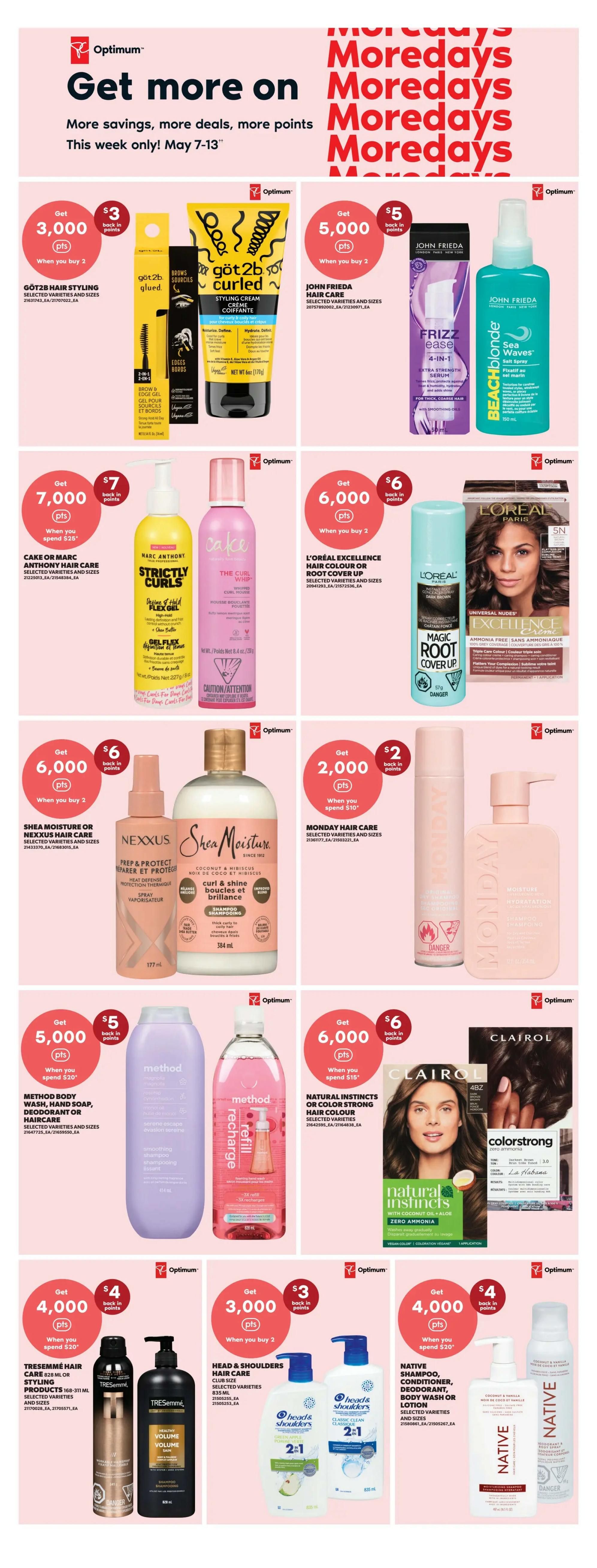 Real Canadian Superstore weekly flyer specials for May 7-13. Get more on Moredays with savings, deals, and Optimum points. Offers include: Get 3,000 Optimum points when you buy 2 Got2b Hair Styling products. Get 5,000 Optimum points when you buy 2 John Frieda Hair Care products, including Frizz Ease and Beach Blonde. Get 7,000 Optimum points when you spend $28 on Cake or Marc Anthony Hair Care, such as Strictly Curls. Get 6,000 Optimum points when you buy 2 L'Oréal Excellence Hair Colour or Root Cover Up products. Get 6,000 Optimum points when you spend $18 on Shea Moisture or Nexxus Hair Care, featuring Shea Moisture Shampoo. Get 2,000 Optimum points when you spend $10 on Monday Hair Care. Get 6,000 Optimum points when you spend $18 on Natural Instincts or Color Strong Hair Colour. Get 5,000 Optimum points when you spend $20 on Method Body Wash, Hand Soap, or Deodorant. Get 4,000 Optimum points when you spend $20 on Tresemmé Hair Styling products. Get 3,000 Optimum points when you buy 2 Head & Shoulders Hair Care products. Get 4,000 Optimum points when you spend $20 on Native Shampoo, Conditioner, Deodorant, or Body Wash.
