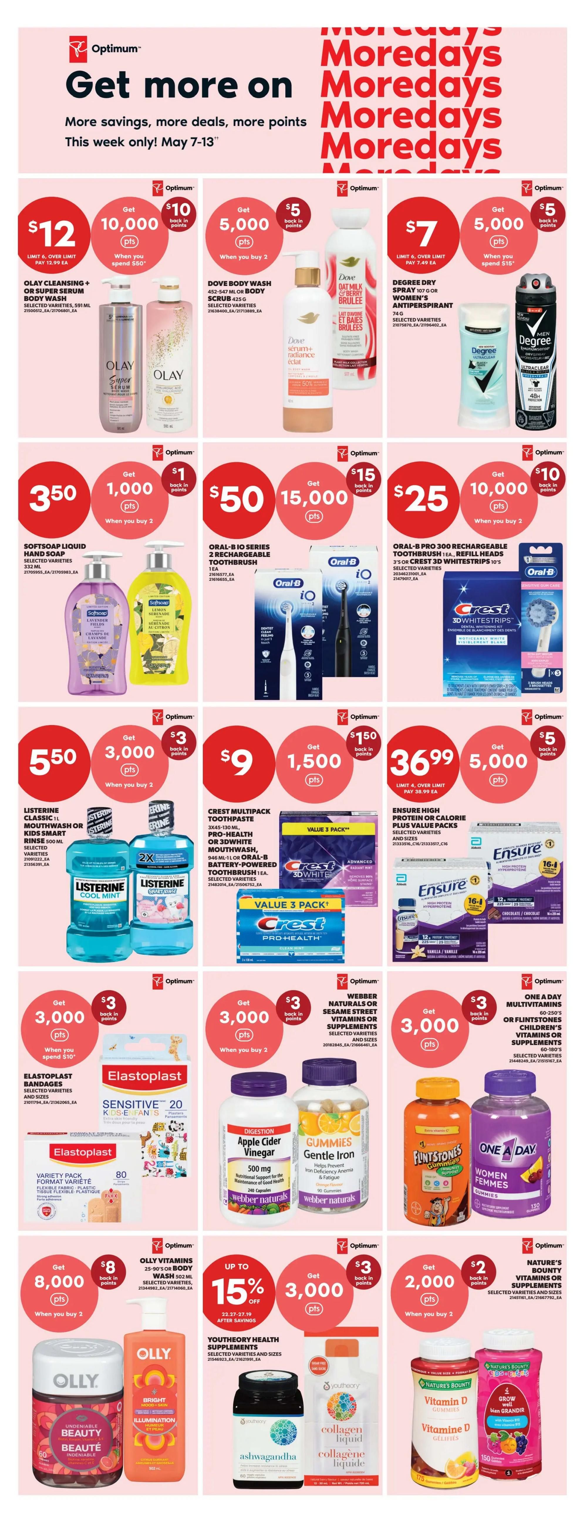 Real Canadian Superstore flyer specials for May 7-13. Get more on Moredays with savings, deals, and Optimum points. Featured offers include Olay Cleansing + Body Wash or Super Serum Body Wash for $12, get 10,000 Optimum points when you spend $50. Dove Body Wash is $5 when you buy 2, get 5,000 Optimum points. Degree Dry Spray for women is $7, get 5,000 Optimum points when you spend $15. Softsoap Liquid Hand Soap is $3.50, get 1,000 Optimum points when you buy 2. Oral-B iO Series 2 Rechargeable Toothbrush is $50, get 15,000 Optimum points. Oral-B Pro 300 Rechargeable Toothbrush Refill Heads are $25, get 10,000 Optimum points when you buy 2. Crest Multipack Toothpaste is $9, get 1,500 Optimum points. Ensure High Protein Plus Value Packs are $36.99, get 5,000 Optimum points. Elastoplast Bandages are $3, get 3,000 Optimum points when you spend $10. Webber Naturals or Flintstones Children's Vitamins or Supplements are $3, get 3,000 Optimum points when you buy 2. Olly Vitamins or Body Wash are $8, get 8,000 Optimum points when you buy 2. Youthory Health Supplements are up to 15% off, get 3,000 Optimum points. Nature's Bounty Vitamin D or other supplements are $2, get 2,000 Optimum points when you buy 2.