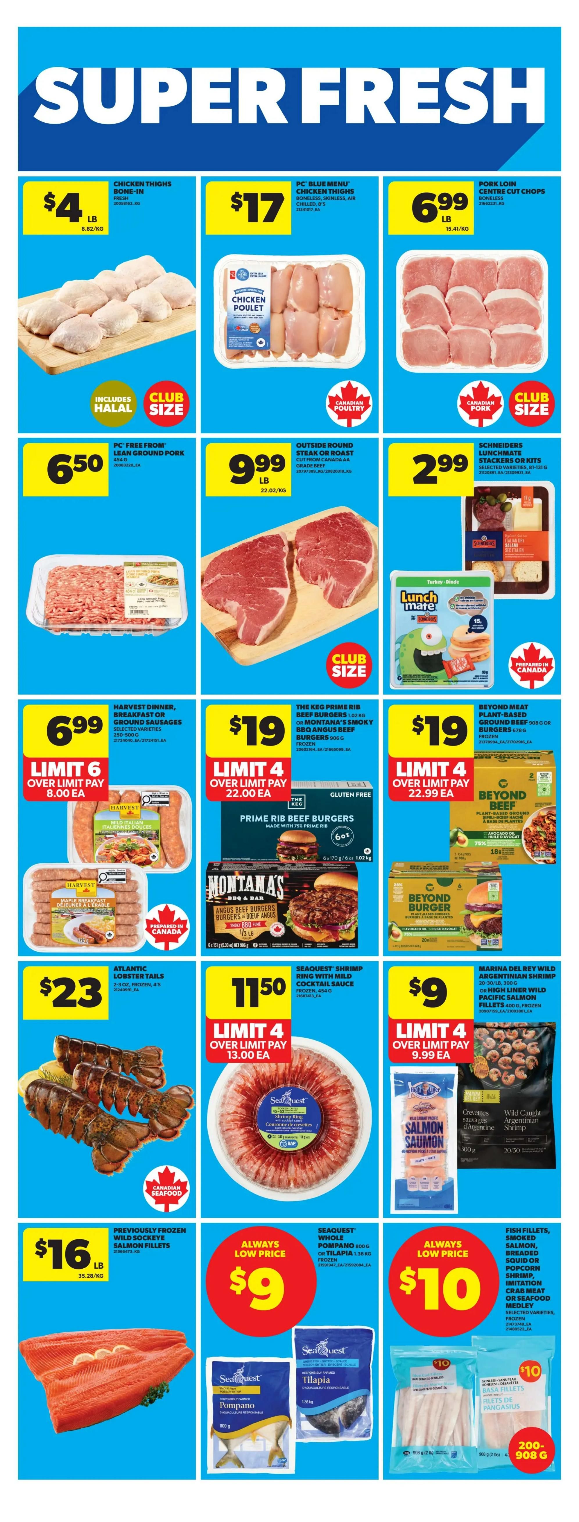 Real Canadian Superstore weekly specials page 28 features Super Fresh deals. Chicken Thighs Bone-In are $4 per lb. PC Blue Menu Chicken Thighs Boneless, Skinless, Air Chilled are $17. Pork Loin Centre Cut Chops are $6.99 per lb. PC Free From Lean Ground Pork is $6.50 per lb. Outside Round Steak or Roast, Grade AA, Canadian Beef is $9.99 per lb. Schneiders Lunchmate Stackers or Kits are $2.99. Harvest Dinner, Breakfast or Ground Sausages are $6.99 with a limit of 6 over $8.00 each. The Keg Prime Rib Beef Burgers 1.02 kg or Montana's Smoky BBQ Angus Beef Burgers 905 g are $19, frozen, with a limit of 4 over $22.00 each. Beyond Meat Plant-Based Ground Beef 908 g or Burgers 678 g are $19, frozen, with a limit of 4 over $22.99 each. Atlantic Lobster Tails 2-3 oz, frozen, are $23. Seaquest Shrimp Ring with Mild Cocktail Sauce, frozen, is $11.50 with a limit of 4 over $13.00 each. Marina Del Rey Wild Pacific Salmon Fillets 400 g, frozen, are $9 with a limit of 4 over $9.99 each. Previously Frozen Wild Sockeye Salmon Fillets are $16 per lb. Seaquest Whole Pompano 800 g or Tilapia 1.36 kg, frozen, are $9. Fish Fillets, Smoked Salmon, Breaded Squid or Popcorn Shrimp, Imitation Crab Meat or Seafood Medley, assorted varieties, frozen, are $10.