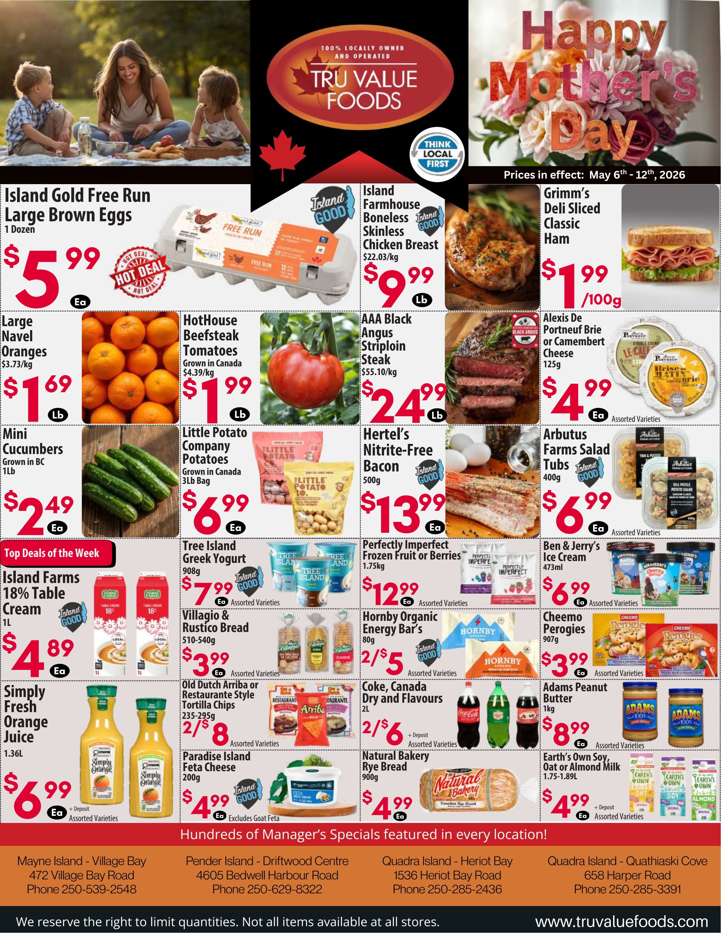 Tru Value Foods flyer, valid May 6th to 12th, 2026. The top banner features a 'Happy Mother's Day' message. Featured deals include Island Gold Free Run Large Brown Eggs, 1 dozen, for $5.99. Island Farmhouse Boneless Skinless Chicken Breast is $9.99 per lb ($22.03/kg). Grimm's Deli Sliced Classic Ham is $1.99 per 100g. Large Navel Oranges are $1.69 per lb ($3.73/kg). HotHouse Beefsteak Tomatoes, grown in Canada, are $1.99 per lb ($4.39/kg). AAA Black Angus Striploin Steak is $24.99 per lb ($55.10/kg). Mini Cucumbers, grown in BC, are $2.49 each. Little Potato Company Potatoes, grown in Canada, 3lb bag, are $6.99 each. Hertel's Nitrite-Free Bacon, 500g, is $13.99 each. Alexis De Portneuf Brie or Camembert Cheese, 125g, assorted varieties, is $4.99 each. Arbutus Farms Salad Tubs, 400g, assorted varieties, are $6.99 each. Top Deals of the Week include Island Farms 18% Table Cream, 1L, for $4.89 each. Tree Island Greek Yogurt, 908g, assorted varieties, is $7.99 each. Perfectly Imperfect Frozen Fruit or Berries, 1.75kg, assorted varieties, are $12.99 each. Ben & Jerry's Ice Cream, 473ml, assorted varieties, is $6.99 each. Villagio & Rustico Bread, 510-540g, assorted varieties, is $3.99 each. Hornby Organic Energy Bar's, 80g, assorted varieties, are 2 for $5. Cheemo Perogies, 907g, are $3.99 each. Simply Fresh Orange Juice, 1.36L, assorted varieties, is $6.99 each plus deposit. Old Dutch Arriba or Restaurante Style Tortilla Chips, 235-295g, assorted varieties, are 2 for $8. Coke, Canada Dry and Flavours, 2L, assorted varieties, are 2 for $6 plus deposit. Adams Peanut Butter, 1kg, is $8.99 each. Paradise Island Feta Cheese, 200g, excludes Goat Feta, is $4.99 each. Natural Bakery Rye Bread, 900g, is $4.99 each. Earth's Own Soy, Oat or Almond Milk, 1.75-1.89L, assorted varieties, is $4.99 each plus deposit. The flyer also mentions hundreds of Manager's Specials at every location.