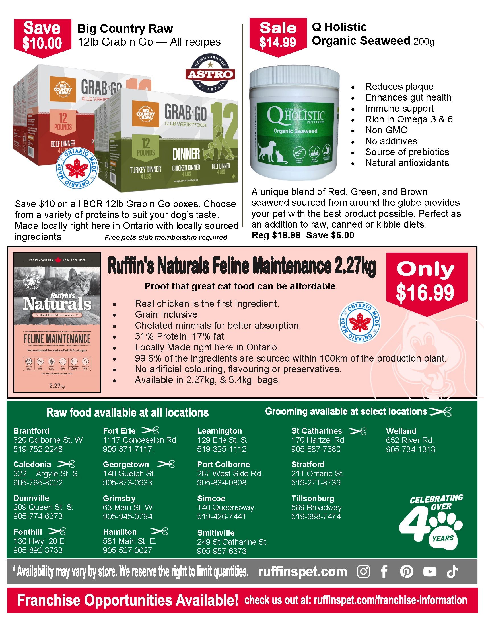 Ruffin's Pet Centres flyer page 2 features Big Country Raw 12lb Grab n Go boxes, available in all recipes, on sale for $10.00 off. Q Holistic Organic Seaweed 200g is on sale for $14.99, down from $19.99, saving $5.00. This product reduces plaque, enhances gut health, supports the immune system, is non-GMO, has no additives, and is a source of prebiotics and natural antioxidants. Ruffin's Naturals Feline Maintenance cat food, 2.27kg bag, is on special for only $16.99. This food is grain inclusive, made with real chicken as the first ingredient, contains chelated minerals, 31% protein, and 17% fat. It is locally made in Ontario with 99.6% of ingredients sourced within 100km and contains no artificial colouring or preservatives. It is also available in 5.4kg bags. The flyer also lists locations for raw food availability and grooming services in various Ontario cities including Brantford, Fort Erie, Leamington, St. Catharines, Welland, Caledonia, Georgetown, Port Colborne, Stratford, Dunnville, Grimsby, Simcoe, Tillsonburg, Fonthill, and Hamilton. The flyer celebrates over 4 years of service. Franchise opportunities are available at ruffinspet.com/franchise-information.