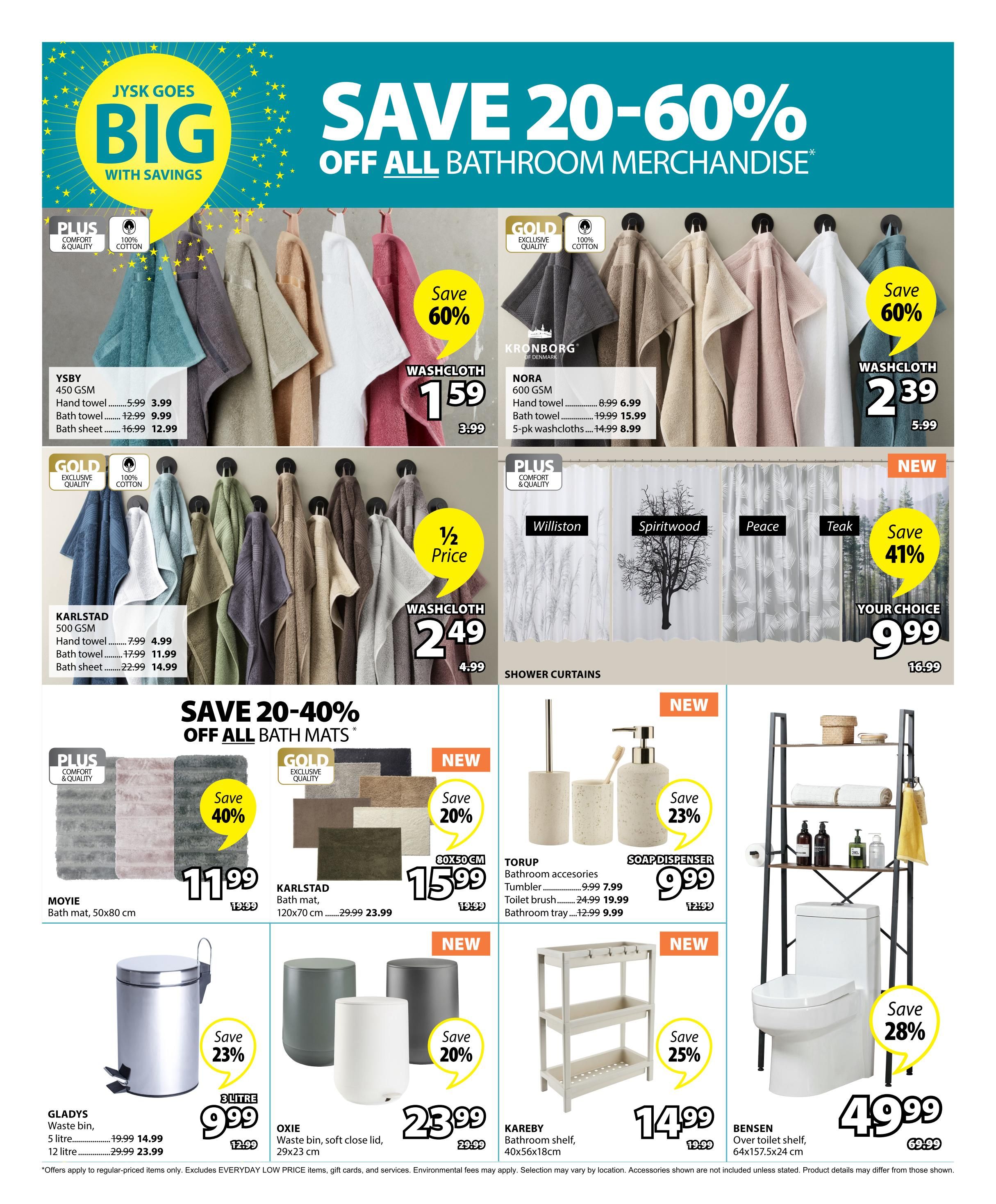 Jysk Goes Big With Savings - Save 20-60% Off All Bathroom Merchandise. Page 23 features Ysby 450 GSM hand towels for $3.99 (originally $5.99), bath towels for $9.99 (originally $12.99), and bath sheets for $12.99 (originally $16.99). Kronborg Nora 600 GSM hand towels are $6.99 (originally $8.99), bath towels are $15.99 (originally $19.99), and 5-pack washcloths are $8.99 (originally $14.99). Washcloths are on sale for $1.59 (originally $3.99) and $2.39 (originally $5.99). Karlstad 500 GSM hand towels are $4.99 (originally $7.99), bath towels are $11.99 (originally $17.99), and bath sheets are $14.99 (originally $22.99). Save 40% on Moyie bath mats (50x80 cm) for $11.99 (originally $19.99). Save 20% on Karlstad bath mats (120x70 cm) for $23.99 (originally $29.99). Save 41% on shower curtains, your choice for $9.99 (originally $16.99), including Williston, Spiritwood, Peace, and Teak styles. Torup bathroom accessories are on sale: tumbler for $7.99 (originally $9.99), toilet brush for $19.99 (originally $24.99), and bathroom tray for $9.99 (originally $12.99). A soap dispenser is $9.99 (originally $12.99). Save 23% on a 3-litre waste bin for $9.99 (originally $12.99). Oxie waste bins with soft close lids (29x23 cm) are $23.99 (originally $29.99), with a save 20% offer. Kareby bathroom shelf (40x56x18cm) is $14.99 (originally $19.99) with a save 25% offer. Bensen over toilet shelf (64x157.5x24 cm) is $49.99 (originally $69.99) with a save 28% offer.