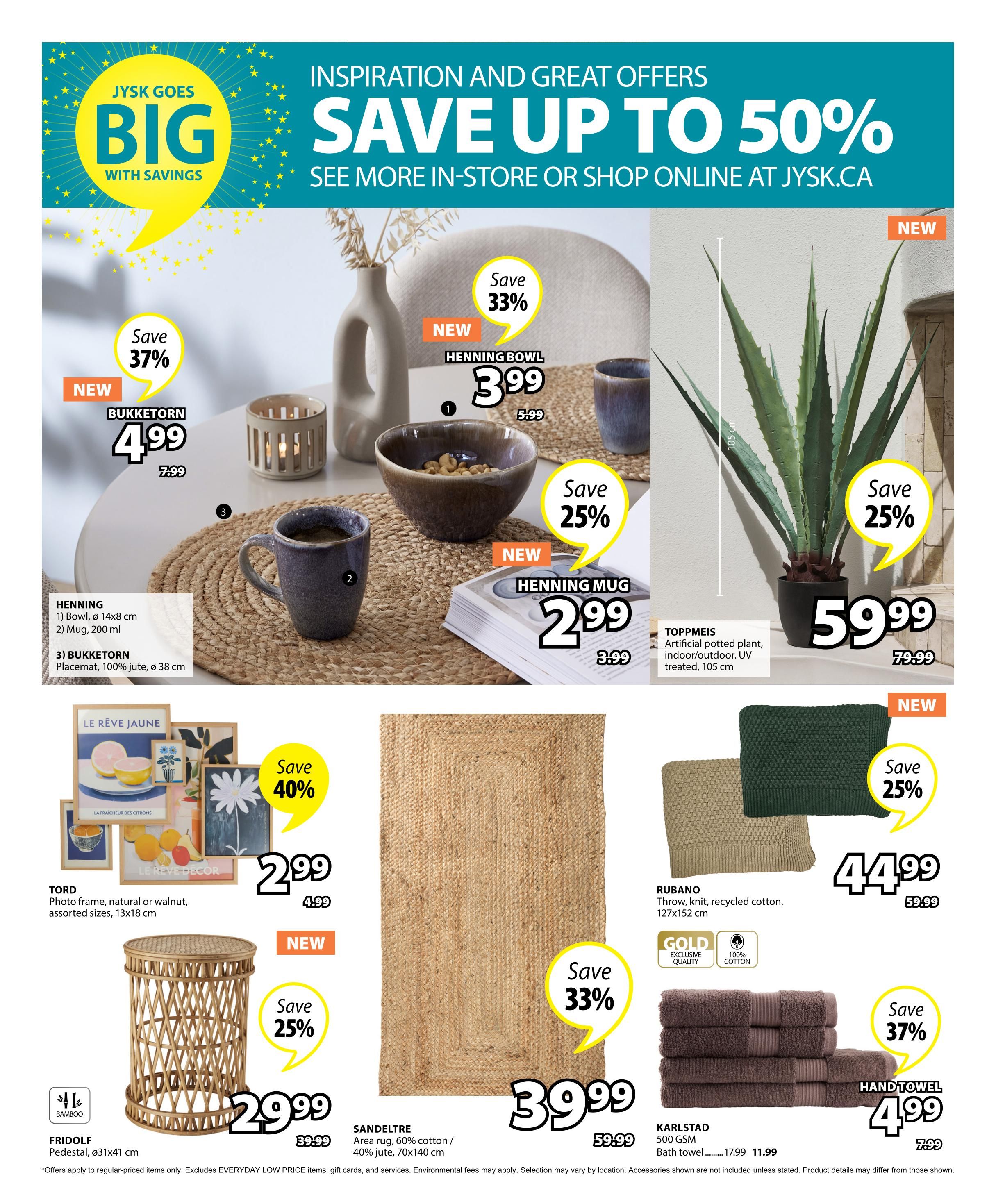 Jysk flyer page 25 features inspiration and great offers with savings up to 50%. New Bukketorn candle holder is on sale for $4.99, down from $7.99, a 37% saving. The Henning bowl is 33% off at $3.99, originally $5.99. New Henning mug is 25% off at $2.99, down from $3.99. The Toppmeis artificial potted plant, suitable for indoor/outdoor use and UV treated, measuring 105 cm, is 25% off at $59.99, reduced from $79.99. Tord photo frames in natural or walnut finish, assorted sizes 13x18 cm, are 40% off at $2.99, down from $4.99. New Fridolf pedestal, made of bamboo with dimensions ø31x41 cm, is 25% off at $29.99, originally $39.99. Sandeltre area rug, made of 60% cotton and 40% jute, measuring 70x140 cm, is 33% off at $39.99, down from $59.99. Rubano throw, knit from recycled cotton, measuring 127x152 cm, is 25% off at $44.99, reduced from $59.99. Karlstad 500 GSM bath towels are 37% off at $4.99, down from $7.99.