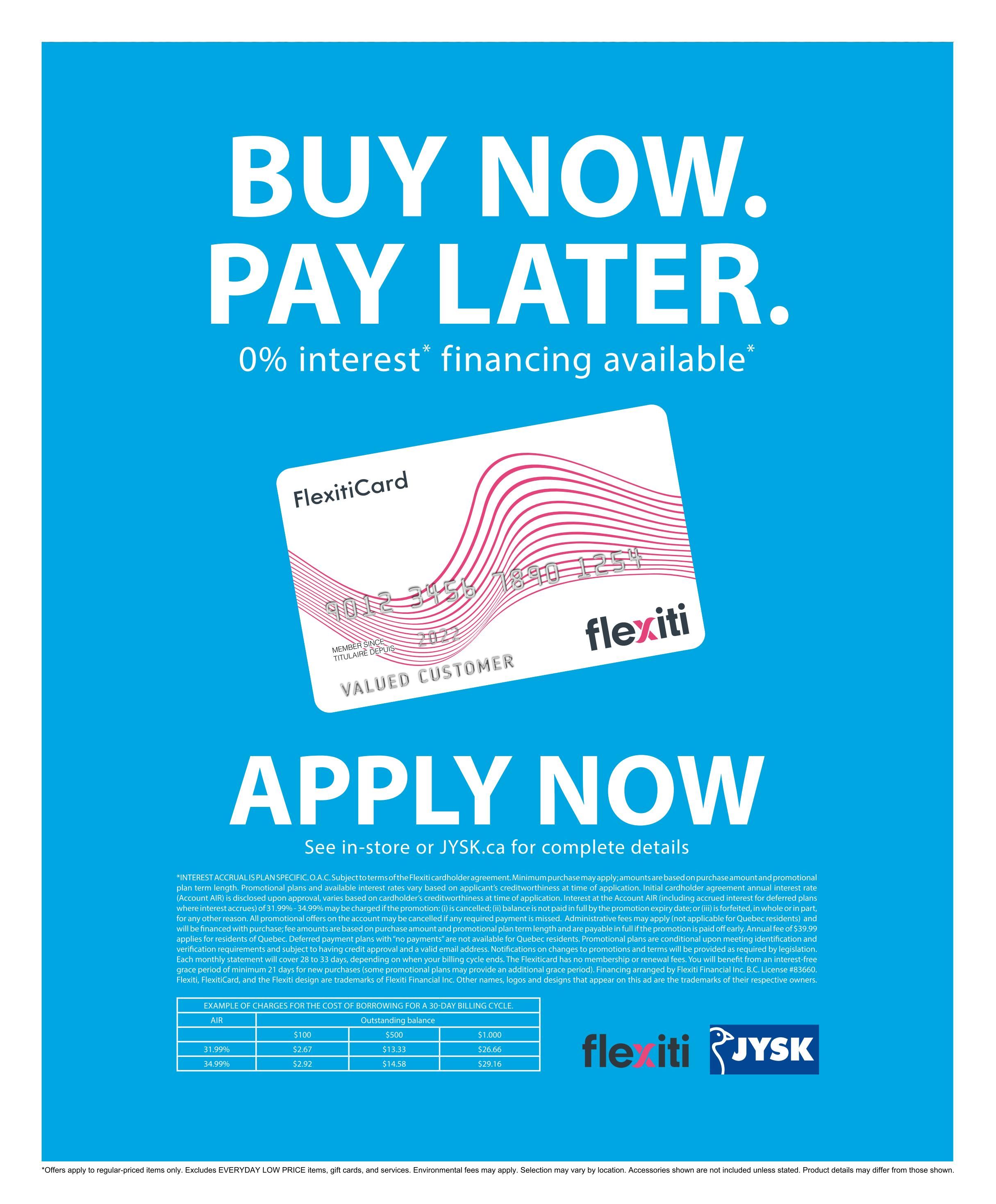 Jysk flyer page 33: Buy Now, Pay Later with 0% interest financing available. Apply now and see in-store or JYSK.ca for complete details. Features a FlexitiCard and a table showing example charges for the cost of borrowing for a 30-day billing cycle with outstanding balances of $100, $500, and $1,000, and interest rates of 31.99% and 34.99%. The table shows monthly payments of $2.67 and $2.92 for a $100 balance, $13.33 and $14.58 for a $500 balance, and $26.66 and $29.16 for a $1,000 balance. Fine print details the terms and conditions of the FlexitiCard financing. Offers apply to regular-priced items only and exclude EVERYDAY LOW PRICE items, gift cards, and services. Product details may differ from those shown.