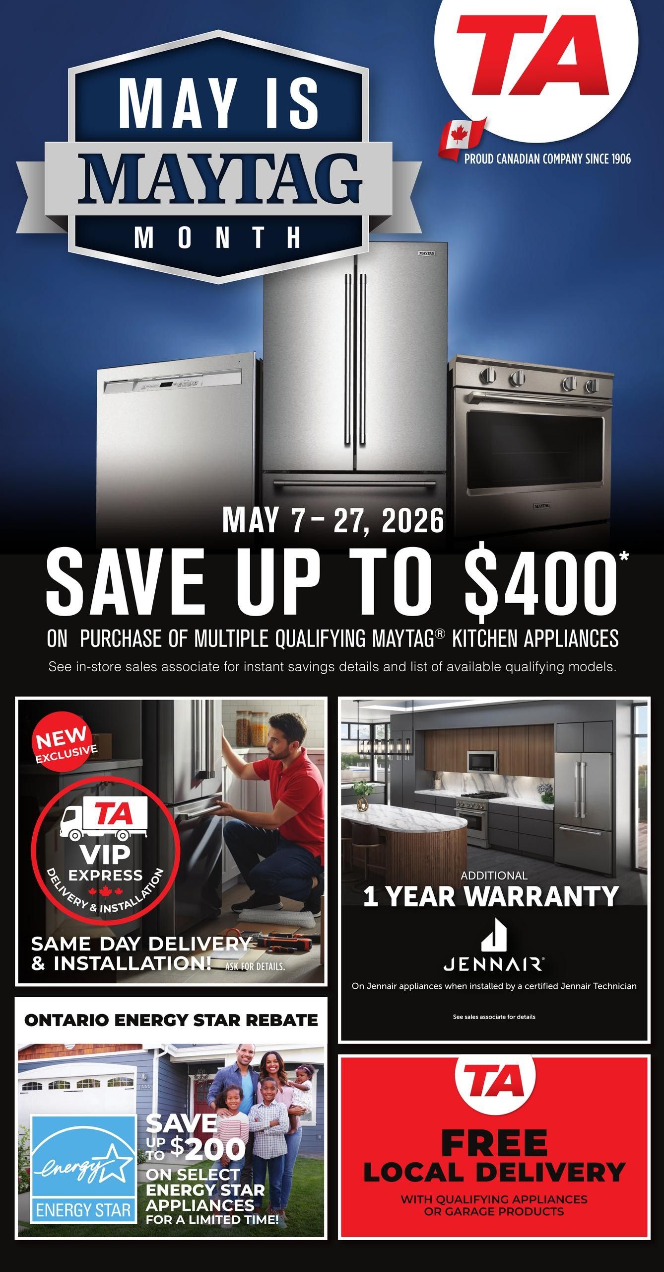 TA Appliance flyer, May 7-27, 2026. Save up to $400 on the purchase of multiple qualifying Maytag kitchen appliances. New exclusive offer includes TA VIP Express Delivery & Installation, with same-day delivery and installation available. Additional 1-year warranty on JennAir appliances when installed by a certified JennAir Technician. Ontario Energy Star Rebate: Save up to $200 on select Energy Star appliances for a limited time. Free local delivery with qualifying appliances or garage products. Proud Canadian Company since 1906.
