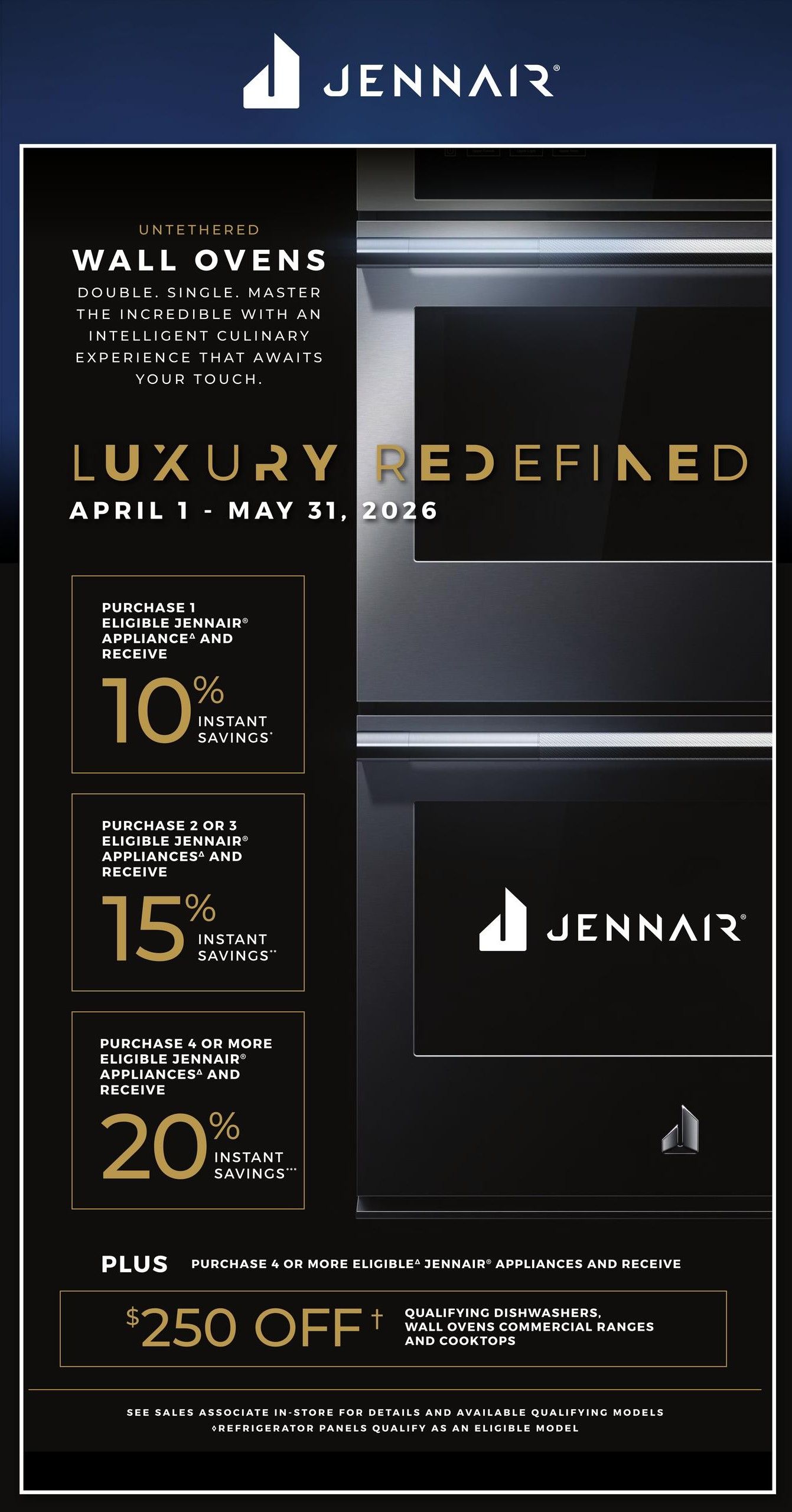 TA Appliance flyer specials, page 7. Discover JennAir Untethered Wall Ovens with 'Luxury Redefined' from April 1 to May 31, 2026. Purchase 1 eligible JennAir appliance and receive 10% instant savings. Purchase 2 or 3 eligible JennAir appliances and receive 15% instant savings. Purchase 4 or more eligible JennAir appliances and receive 20% instant savings. Plus, purchase 4 or more eligible JennAir appliances and receive $250 off qualifying dishwashers, wall ovens, commercial ranges, and cooktops. See sales associate in-store for details and available qualifying models. Refrigerator panels qualify as an eligible model.