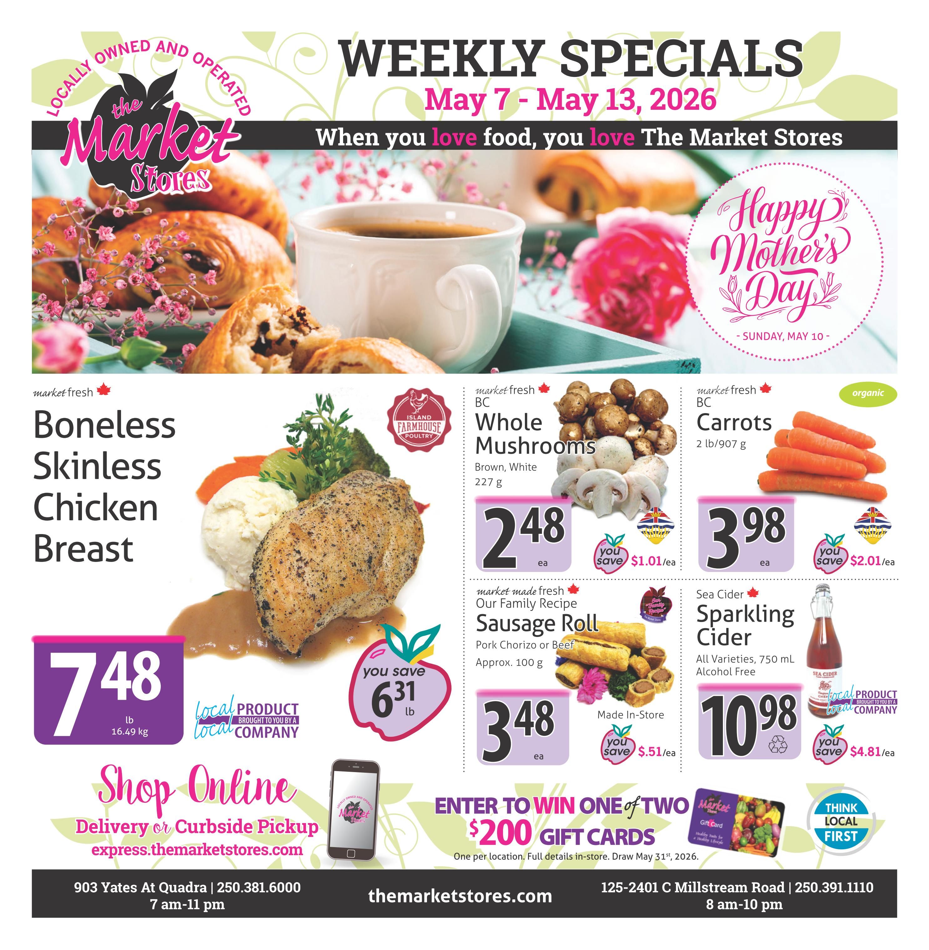 The Market Stores Weekly Specials flyer for May 7 - May 13, 2026. Features market fresh Boneless Skinless Chicken Breast for $7.48 per lb, saving $6.31 per lb. Also available are market fresh BC Whole Mushrooms (Brown, White, 227 g) for $2.48 each, saving $1.01 per ea, and organic Carrots (2 lb/907 g) for $3.98 each, saving $2.01 per ea. Market made fresh Our Family Recipe Sausage Rolls (Pork Chorizo or Beef, approx. 100 g) are $3.48 each, saving $0.51 per ea. Sea Cider Sparkling Cider (All Varieties, 750 mL, Alcohol Free) is $10.98, saving $4.81 per ea. The flyer also promotes online shopping for delivery or curbside pickup at express.themaretstores.com. Customers can enter to win one of two $200 gift cards, with full details in-store. The store is located at 903 Yates At Quadra, open 7 am-11 pm, with phone number 250.381.6000. The second location is 125-2401 C Millstream Road, open 8 am-10 pm, with phone number 250.391.1110. The flyer highlights 'Happy Mother's Day - Sunday, May 10'.