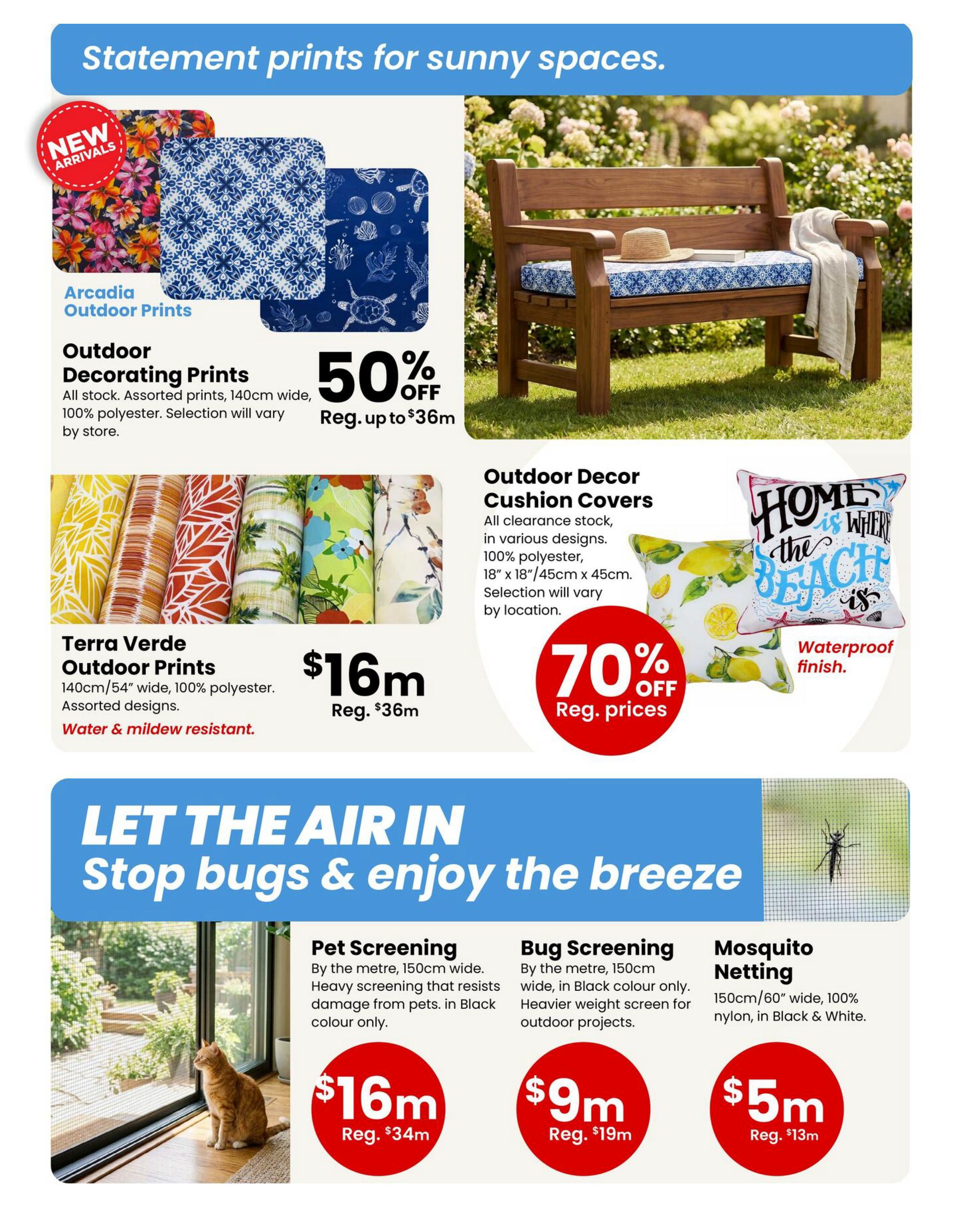 Fabricland Western Flyer Specials, Page 3. Statement prints for sunny spaces. New arrivals include Arcadia Outdoor Prints, 100% polyester, 140cm wide, with assorted designs, on sale for 50% off, regular up to $36m. Terra Verde Outdoor Prints are 140cm/54' wide, 100% polyester, water & mildew resistant, in assorted designs, on sale for $16m, regular $36m. Outdoor Decor Cushion Covers, clearance stock, 100% polyester, 18'x18'/45cmx45cm, with waterproof finish, are 70% off regular prices. Let the air in and stop bugs & enjoy the breeze with Pet Screening by the metre, 150cm wide, heavy screening that resists pet damage, in Black colour only, on sale for $16m, regular $34m. Bug Screening by the metre, 150cm wide, in Black colour only, heavier weight screen for outdoor projects, on sale for $9m, regular $19m. Mosquito Netting, 150cm/60' wide, 100% nylon, in Black & White, on sale for $5m, regular $13m.