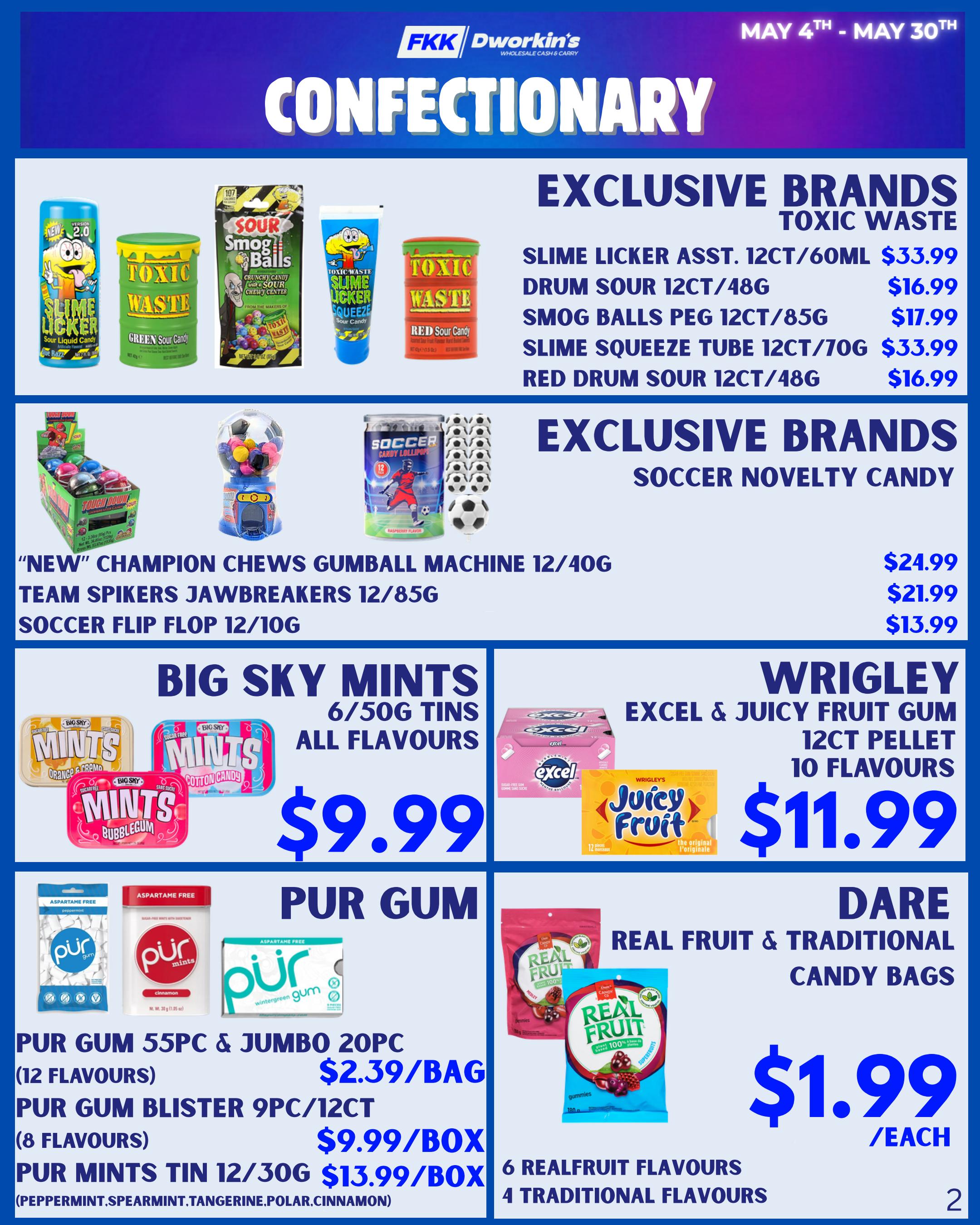 FKK Dwokin's Confectionery flyer specials for May 4th to May 30th. Exclusive Toxic Waste brands include Slime Licker Asst. 12ct/60mL for $33.99, Drum Sour 12ct/48g for $16.99, Smog Balls Peg 12ct/85g for $17.99, Slime Squeeze Tube 12ct/70g for $33.99, and Red Drum Sour 12ct/48g for $16.99. Exclusive Soccer Novelty Candy includes 'New' Champion Chews Gumball Machine 12/40g for $24.99, Team Spikers Jawbreakers 12/85g for $21.99, and Soccer Flip Flop 12/10g for $13.99. Big Sky Mints 6/50g tins in all flavours are $9.99. Wrigley's Excel & Juicy Fruit Gum 12ct pellet, 10 flavours, is $11.99. Pur Gum 55pc & Jumbo 20pc in 12 flavours is $2.39/bag. Pur Gum Blister 9pc/12ct in 8 flavours is $9.99/box. Pur Mints Tin 12/30g in Peppermint, Spearmint, Tangerine, Polar, and Cinnamon flavours are $13.99/box. Dare Real Fruit & Traditional Candy Bags, with 6 real fruit flavours and 4 traditional flavours, are $1.99 each.
