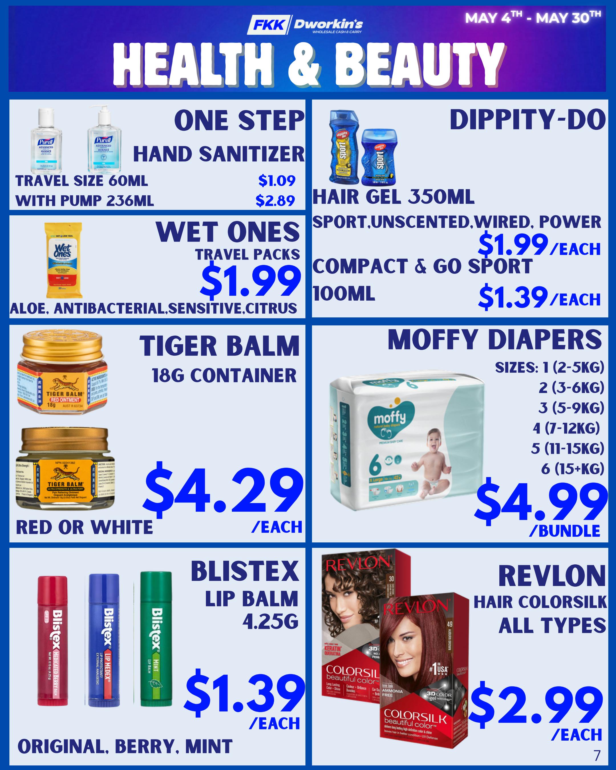FKK Wholesale Health & Beauty flyer specials for May 4th to May 30th. Featuring One Step Hand Sanitizer in travel size 60ml for $1.09 and with pump 236ml for $2.89. Dippity-Do Hair Gel 350ml Sport, Unscented, Wired, Power is $1.99 each. Compact & Go Sport 100ml is $1.39 each. Wet Ones Travel Packs in Aloe, Antibacterial, Sensitive, Citrus are $1.99 each. Tiger Balm 18g container in Red or White Ointment is $4.29 each. Moffy Diapers are available in sizes 1 (2-5KG) to 6 (15+KG) for $4.99 per bundle. Blistex Lip Balm 4.25g in Original, Berry, Mint flavours is $1.39 each. Revlon Hair Colorsilk All Types are $2.99 each. Page 7.