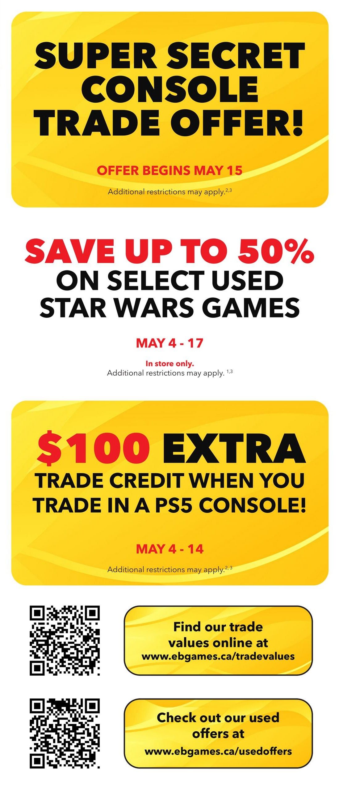 EB Games - GameStop flyer specials page 5: Super Secret Console Trade Offer begins May 15. Save up to 50% on select used Star Wars games from May 4-17, in store only. Get $100 extra trade credit when you trade in a PS5 console from May 4-14. Additional restrictions may apply to all offers. Find trade values online at www.ebgames.ca/tradevalues and check out used offers at www.ebgames.ca/usedoffers.