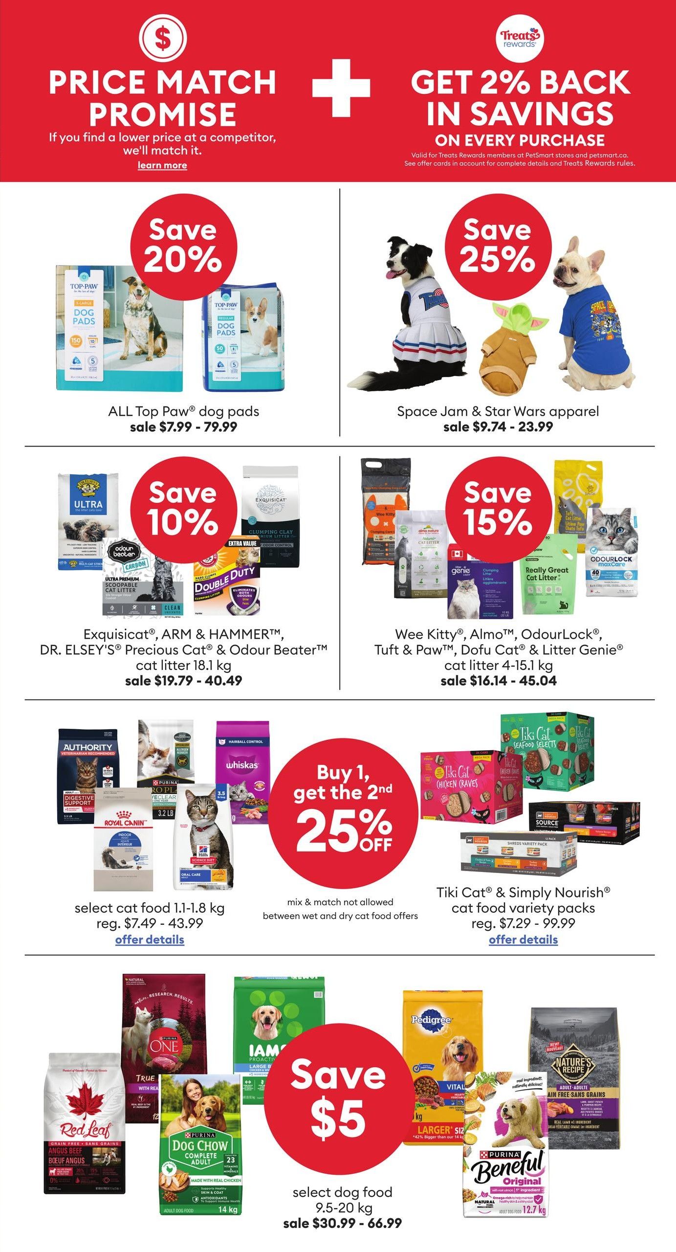 PetSmart flyer page 3 features a price match promise and 2% back in savings on every purchase. Save 20% on ALL Top Paw dog pads, sale priced from $7.99 - $79.99. Save 25% on Space Jam & Star Wars apparel, sale priced from $9.74 - $23.99. Save 10% on Exquisicat, ARM & HAMMER, DR. ELSEY'S Precious Cat & Odour Beater cat litter 18.1 kg, sale priced from $19.79 - $40.49. Save 15% on Wee Kitty, ALMO, OdourLock, Tuft & Paw, Dofu Cat & Litter Genie cat litter 4-15.1 kg, sale priced from $16.14 - $45.04. Buy 1, get the 2nd 25% off select cat food 1.1-1.8 kg, regular price $7.49 - $43.99. Mix & match not allowed between wet and dry cat food offers. Tiki Cat & Simply Nourish cat food variety packs, regular price $7.29 - $99.99. Save $5 on select dog food 9.5-20 kg, sale priced from $30.99 - $66.99. Featured dog foods include Red Leaf Angus Beef, Purina ONE True Instinct, IAMS ProActive Health, Pedigree Vital, and Nature's Recipe.