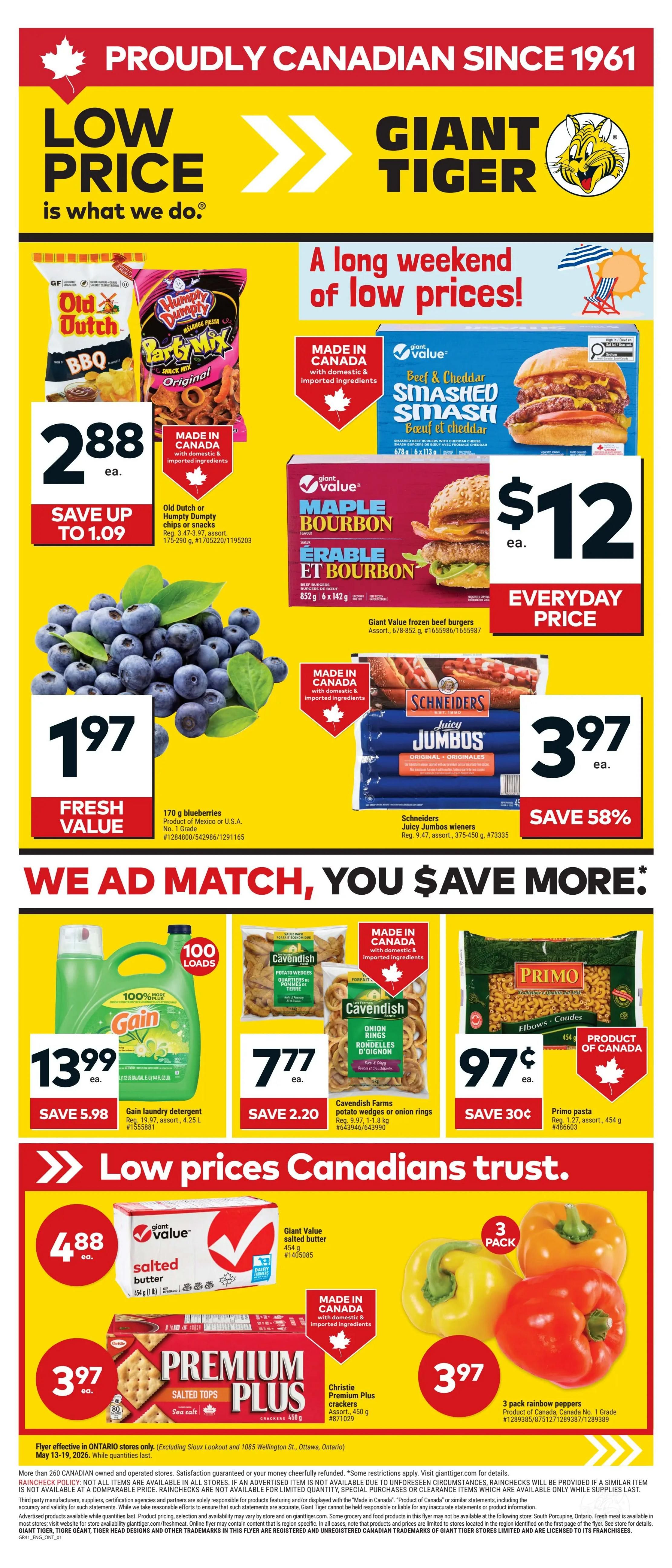 Giant Tiger weekly flyer for Ontario, Page 1. Featuring a long weekend of low prices. Old Dutch or Humpty Dumpty chips or snacks are $2.88 each, save up to $1.09. Giant Value frozen beef burgers, Maple Bourbon flavour, are $12 each. Fresh value 170 g blueberries are $1.97. Schneiders Juicy Jumbos Wieners are $3.97 each, save 58%. We ad match, you save more! Gain laundry detergent, 100 loads, is $13.99, save $5.98. Cavendish Farms potato wedges or onion rings are $7.77 each, save $2.20. Primo pasta is $0.97 each, save $0.30. Low prices Canadians trust. Giant Value salted butter is $4.88 each. Christie Premium Plus crackers are $3.97 each. 3 pack rainbow peppers are $3.97. Flyer effective in Ontario stores only from May 13-19, 2026.