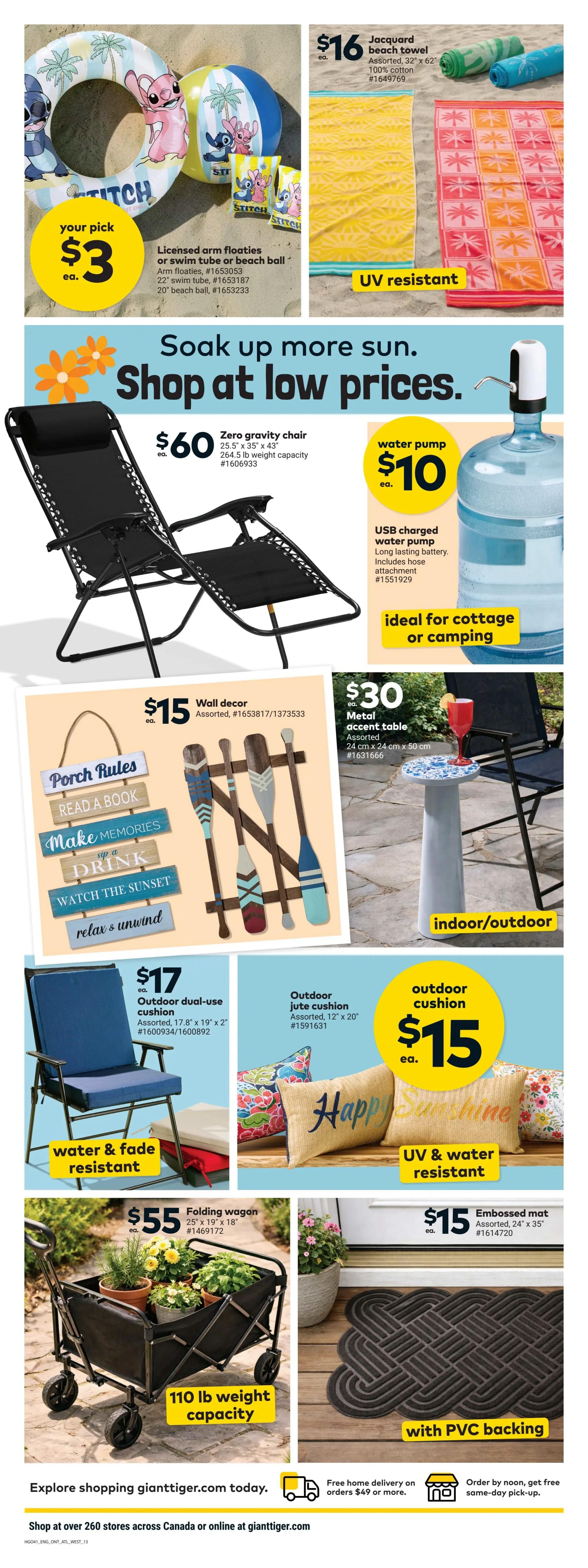 Giant Tiger weekly flyer specials page 15 features summer and outdoor items. Your pick of licensed arm floaties, swim tube, or beach ball for $3 each. Jacquard beach towel, assorted, 100% cotton, for $16 each. Zero gravity chair for $60 each, with 264.5 lb weight capacity. USB charged water pump for $10 each, ideal for cottage or camping. Wall decor, assorted, for $15. Metal accent table, assorted, 24 cm x 24 cm x 50 cm, for $30. Outdoor dual-use cushion, assorted, 17.8' x 19' x 2', for $17. Outdoor jute cushion, assorted, 12' x 20', for $15. Folding wagon, 25' x 19' x 18', with 110 lb weight capacity, for $55. Embossed mat, assorted, 24' x 35', with PVC backing, for $15. Explore shopping gianttiger.com today. Free home delivery on orders $49 or more. Order by noon, get free same-day pick-up.