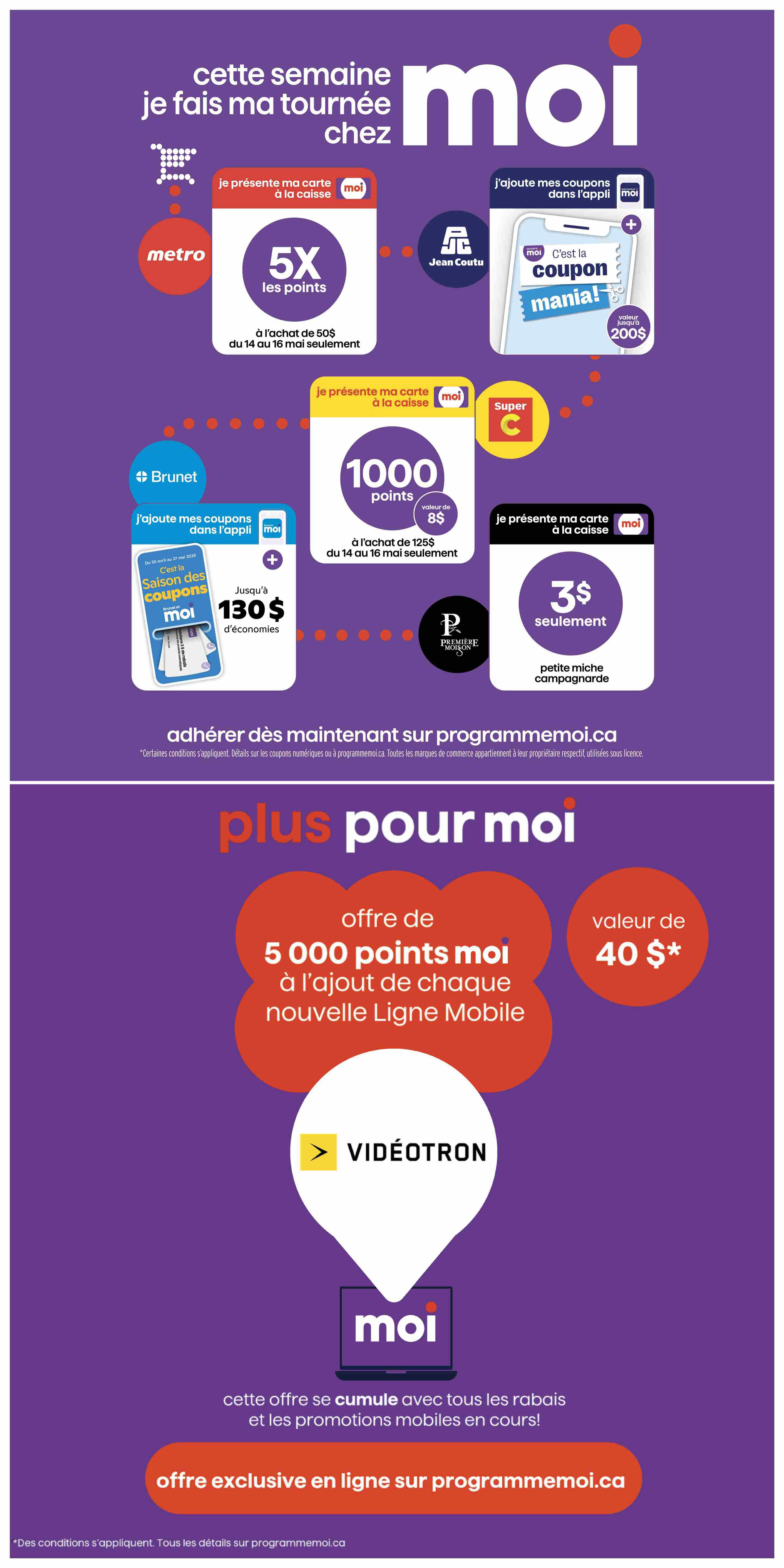 Jean Coutu flyer specials page 12: This week, I'm doing my rounds at Metro, Jean Coutu, Brunet, and Super C. Earn 5X points at Metro with a purchase of $50 from May 14 to 16. Get 1000 Moi points, valued at $8, with a purchase of $125 at Brunet from May 14 to 16. Jean Coutu offers 130$ in savings on coupons, available in the 'C'est la Saison des Coupons' Moi app promotion. Get 3$ for only 3$ with the 'petite miche campagnarde' at Jean Coutu. Plus, get 5000 Moi points, valued at $40, with the addition of any new Videotron mobile line. This offer is exclusive online at programmemoi.ca. Certain conditions apply.