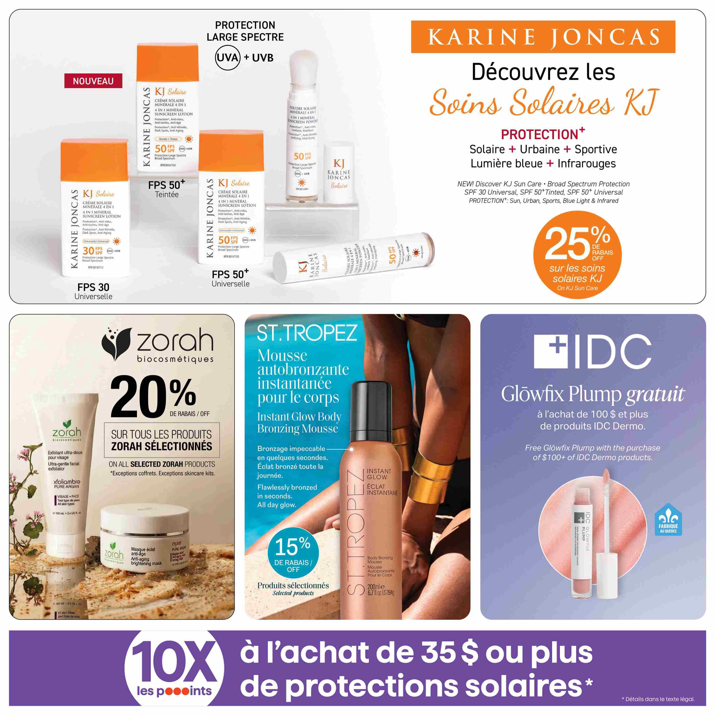 Jean Coutu Beauty Book flyer, page 11. Discover Karine Joncas Sun Care with 25% off on all KJ Sun Care products. Featured are KJ Solaire Mineral Sunscreen Lotion SPF 30 Universal, SPF 50 Tinted, and SPF 50 Universal. Also available is the KJ Solaire Mineral Sunscreen Powder SPF 50. Get 20% off on selected Zorah biocosmétiques products, including the Ultra-gentle facial exfoliator and the Anti-aging brightening mask. St. Tropez Instant Glow Body Bronzing Mousse is on sale for 15% off selected products. With the purchase of $100 or more of IDC Dermo products, receive a free IDC Glowfix Plump. Earn 10X the points on purchases of $35 or more of sun protection products.