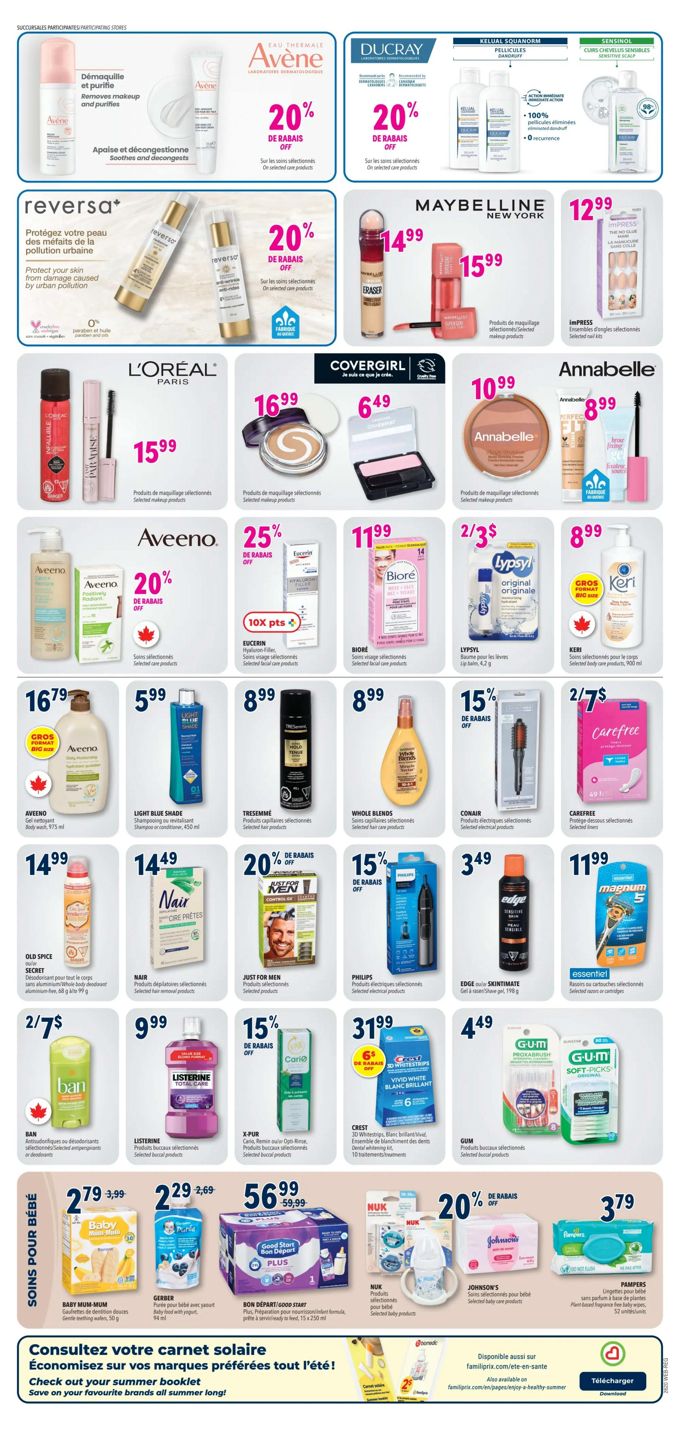 Familiprix weekly flyer specials, page 5. Features Avène skincare with 20% off selected products, and Ducray skincare with 20% off selected products. Reversa+ products are 20% off. Maybelline New York Eraser foundation is $14.99 and their selected makeup products are $15.99. Impress nail kits are $12.99. L'Oréal Paris selected makeup products are $15.99. Covergirl selected makeup products are $16.99 and $6.49. Annabelle selected makeup products are $8.99. Aveeno Positively Radiant body wash is $16.79 for a big size bottle, and other selected Aveeno skincare products are 20% off. Eucerin Hyaluron-Filler selected facial care products are $11.99 with 10x points offer. Biore selected facial care products are $11.99. Lypsyl lip balm is 2 for $3. Keri selected body care products are $8.99. Light Blue Shade shampoo or conditioner is $5.99. Tresemmé selected hair products are $8.99. Whole Blends selected hair care products are $8.99. Old Spice Secret aluminum-free deodorant is $14.99. Nair selected hair removal products are $14.49. Just for Men selected products are 20% off. Philips selected electrical products are $3.49. Edge or Skintimate shave gel is $3.49. Carefree selected liners are 2 for $7. Listerine Total Care mouthwash is $9.99. X-Pur Oximini/Opti-Rise selected buccal products are 15% off. Conair selected electrical products are $8.99. Gum selected buccal products are $4.49. Crest 3D Whitestrips are $31.99 with $6 off. Baby Mum-Mum gentle teething wafers are $2.79. Gerber baby food with yogurt is $2.29. Bon Départ/Good Start Plus formula is $56.99. Nuk selected baby products are 20% off. Johnson's selected baby care products are 20% off. Pampers baby wipes are $3.79. Check out the summer booklet and save on your favourite brands all summer long!