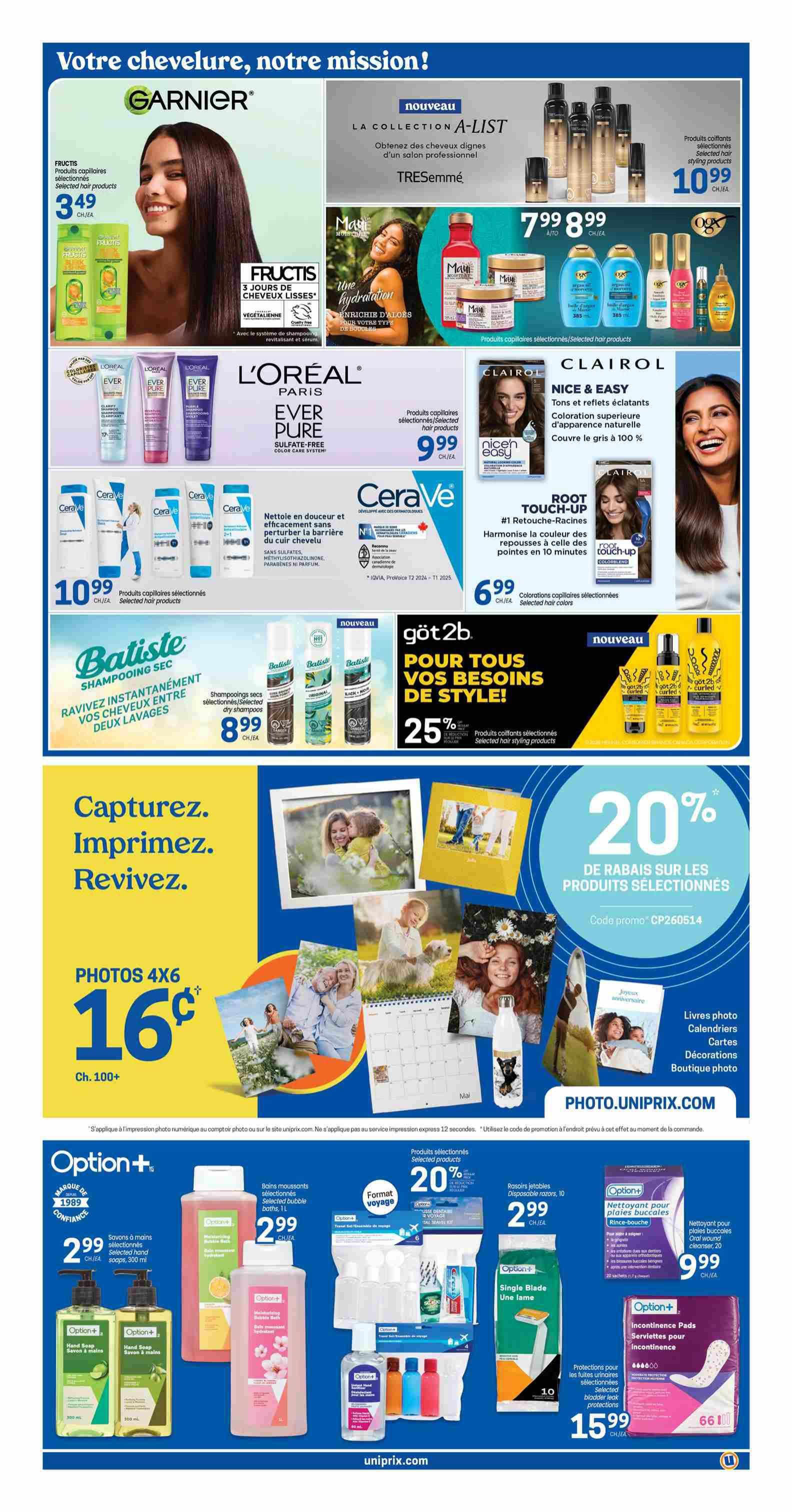 Uniprix weekly flyer specials page 6. Featuring Garnier Fructis hair products for $3.49. TRESemmé Collection A-List hair styling products for $10.99. Maui Moisture hair care for $7.99 to $8.99. L'Oréal Paris EverPure Sulfate-Free hair products for $9.99. Clairol Nice & Easy hair colour for $9.99. CeraVe cleansing and moisturizing products. Batiste dry shampoo for $8.99. Göt2b hair styling products with 25% off. Photo printing offer: 4x6 photos for $0.16 each when you print 100+. Option+ bubble bath and hand soap for $2.99. Option+ travel format toiletries. Option+ disposable razors for $2.99. Option+ feminine hygiene products including bladder leak protection for $15.99 and mouthwash rinse-booth for $9.99. Visit photo.uniprix.com for photo services.