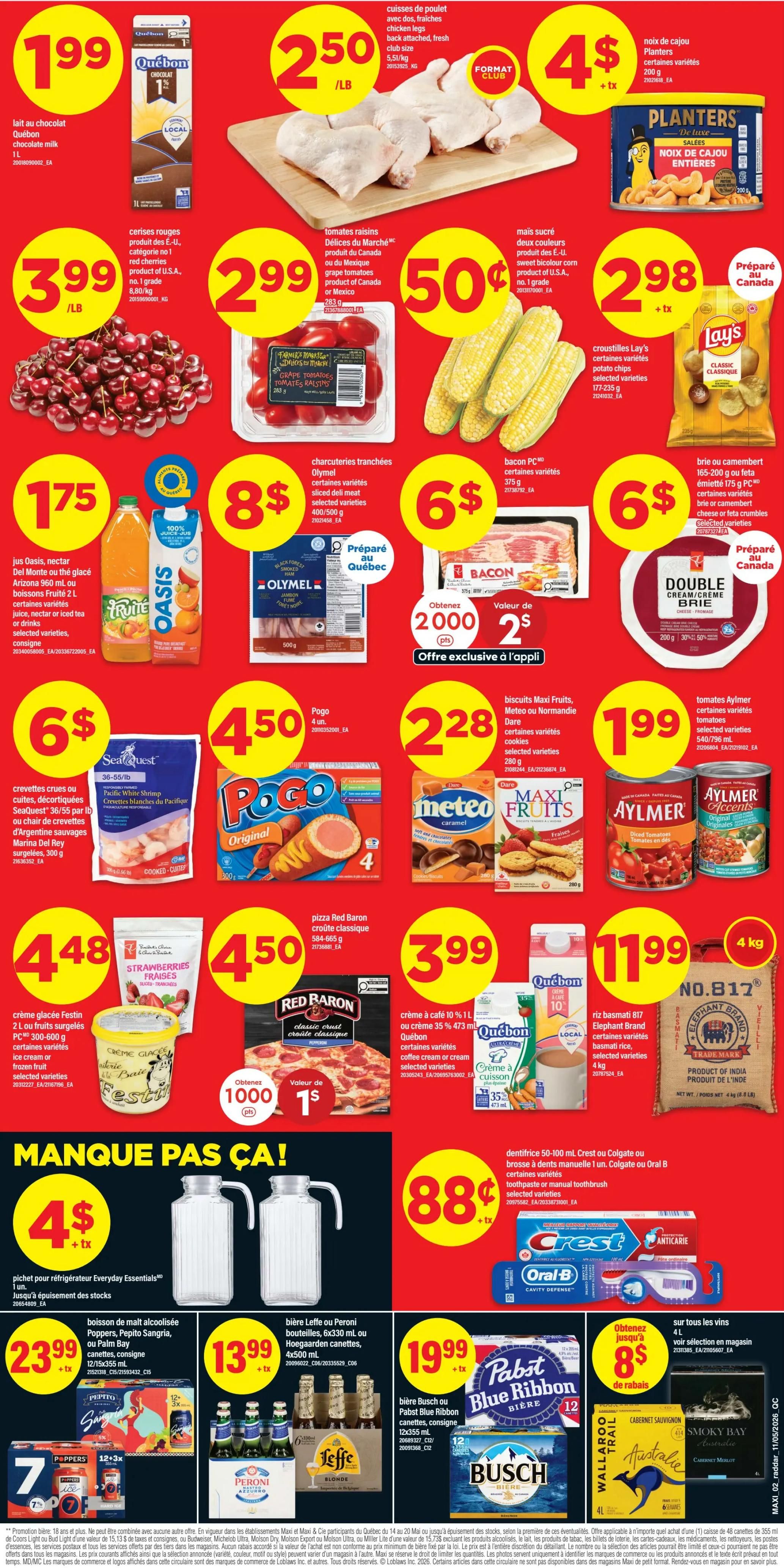 Maxi Weekly Flyer Specials, Page 2. Featuring Quebec chocolate milk for $1.99, chicken legs for $2.50/lb, and Planters whole cashews for $4. Red cherries are $3.99/lb. Del Mar brand grape tomatoes are $0.50. Sweet bicolor corn is $2.99. Lay's potato chips are $2.98. Oasis juice (960 ml) is $1.75. Olymel sliced deli meat is $8. PC bacon is $6. Double Cream Brie cheese is $2.98. SeaQuest White Shrimp are $6/lb. Pogo Original 4-pack is $4.50. Maxi Fruits cookies are $2.28. Aylmer diced tomatoes are $1.99. Festin ice cream is $4.48. Red Baron classic crust pizza is $3.99. Quebec 10% cream is $1.99. Elephant Brand Basmati rice is $11.99 for 4 kg. Everyday Essentials pitchers are $4. Coors Light, Molson Export, Palm Bay, or Coors Original 12x355ml cans are $23.99. Leffe Blonde or Hoegaarden 6x330ml bottles are $13.99. Pabst Blue Ribbon or Busch beer 12x355ml cans are $19.99. Wallaroo Trail wine is $8 off for 4L. Also featuring Crest or Colgate toothpaste or Oral-B toothbrushes for $0.88.
