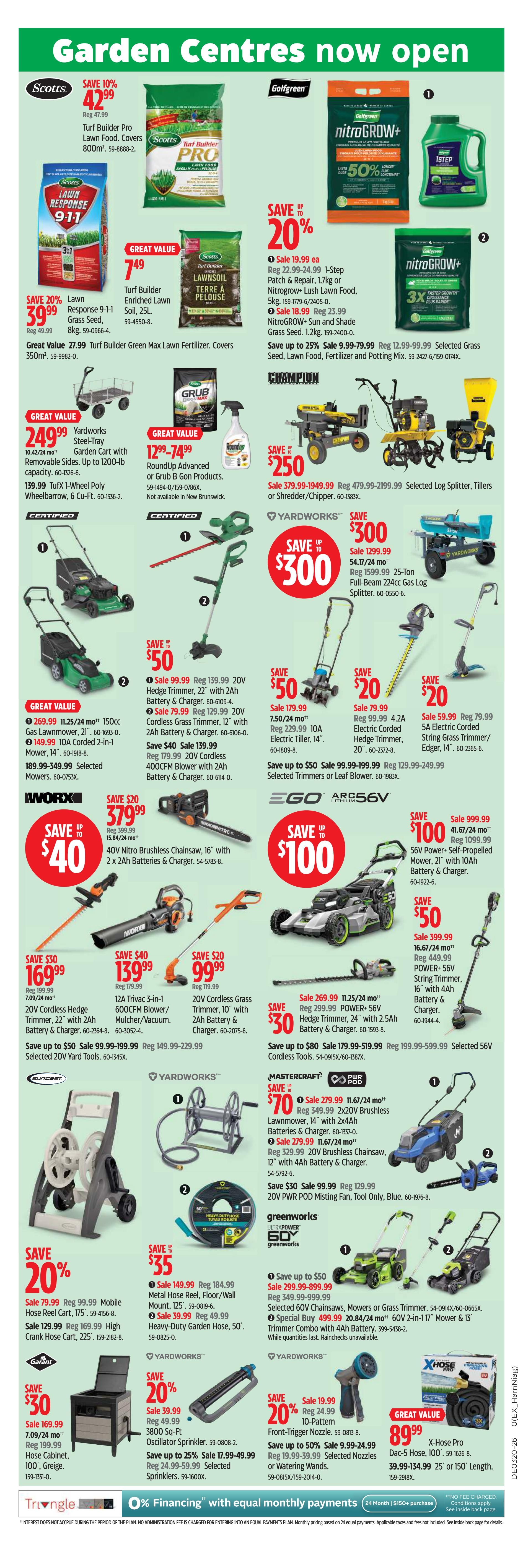 Canadian Tire Ontario Weekly Flyer Specials, Page 5. Features garden centres now open. Save 10% on Scotts Turf Builder Pro Lawn Food, covers 800m², for $42.99. Save 20% on Scotts Response 9-1-1 Grass Seed, 8kg, for $39.99. Great Value on Scotts Turf Builder Enriched Lawn Soil, 25L, for $7.49. Golfgreen nitroGROW+ is 50% off, with various sizes and types available including Lush Lawn Food and Sun and Shade Grass Seed. Save up to 25% on selected Grass Seed, Lawn Food, Fertilizer and Potting Mix. Champion Log Splitters, Tillers or Shredder/Chippers are on sale for $250 off, starting at $479.99. Yardworks Steel-Tray Garden Cart with removable sides, up to 1200-lb capacity, is $249.99. Roundup Advanced or Grub B Gon Products are on sale for $1299-$7499. Yardworks 20V Hedge Trimmer, 22' with 2Ah Battery & Charger, is $99.99. Yardworks 20V Cordless Grass Trimmer, 12' with 2Ah Battery & Charger, is $79.99. Reg $139.99. Save $40 on a 20V Cordless Brushless Chainsaw, 16' with 2x 2Ah Batteries & Charger, for $379.99. Save $50 on a 12A Trivec 3-in-1 Mulcher/Vacuum, for $139.99. Save $20 on 20V Cordless Grass Trimmer, 10' with 2Ah Battery & Charger, for $99.99. Save $30 on a 20V Hedge Trimmer, 24' with 2.5Ah Battery & Charger, for $269.99. Save up to $80 on selected Cordless Tools. Save $50 on a 56V Power+ Self-Propelled Mower, 21' with 10Ah Battery & Charger, for $999.99. Save $50 on a 20V Power+ String Trimmer, 16' with 4Ah Battery & Charger, for $399.99. Save $70 on a 14' 2x20V Brushless Lawnmower, or 12' 20V Brushless Chainsaw. Save $30 on 20V PWR POD Misting Fan. Save $35 on a Metal Hose Reel, Floor/Wall Mount, 125', for $149.99, or a Heavy-Duty Garden Hose, 50', for $39.99. Save 20% on a 3800 Sq-Ft Oscillator Sprinkler, for $39.99. Save 20% on a 10-Pattern Front-Trigger Nozzle, for $19.99. Save up to 50% on selected Nozzles or Watering Wands. Great Value on X-Hose Pro Dac-5 Hose, 100', for $89.99, available in 25' or 150' lengths. 0% Financing with equal monthly payments available on purchases of $150+.